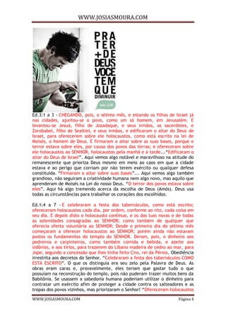 WWW.JOSIASMOURA.COM
WWW.JOSIASMOURA.COM Página 4
Ed.3:1 a 3 - CHEGANDO, pois, o sétimo mês, e estando os filhos de Israel já
nas cidades, ajuntou-se o povo, como um só homem, em Jerusalém. E
levantou-se Jesuá, filho de Jozadaque, e seus irmãos, os sacerdotes, e
Zorobabel, filho de Sealtiel, e seus irmãos, e edificaram o altar do Deus de
Israel, para oferecerem sobre ele holocaustos, como está escrito na lei de
Moisés, o homem de Deus. E firmaram o altar sobre as suas bases, porque o
terror estava sobre eles, por causa dos povos das terras; e ofereceram sobre
ele holocaustos ao SENHOR, holocaustos pela manhã e à tarde...“Edificaram o
altar do Deus de Israel”. Aquí vemos algo notável e maravilhoso na atitude do
remanescente que prioriza Deus mesmo em meio ao caos em que a cidade
estava e ao perigo que corriam por não terem exército ou qualquer defesa
constituída. “Firmaram o altar sobre suas bases”... Aqui vemos algo também
grandioso, não seguiram a criatividade humana nem algo novo, mas aquilo que
aprenderam de Moisés na Lei do nosso Deus. “O terror dos povos estava sobre
eles”. Aqui há algo tremendo acerca da escolha de Deus (Amós). Deus usa
todas as circunstâncias para trabalhar os corações dos escolhidos.
Ed.1:4 a 7 - E celebraram a festa dos tabernáculos, como está escrito;
ofereceram holocaustos cada dia, por ordem, conforme ao rito, cada coisa em
seu dia. E depois disto o holocausto contínuo, e os das luas novas e de todas
as solenidades consagradas ao SENHOR; como também de qualquer que
oferecia oferta voluntária ao SENHOR; Desde o primeiro dia do sétimo mês
começaram a oferecer holocaustos ao SENHOR; porém ainda não estavam
postos os fundamentos do templo do SENHOR. Deram, pois, o dinheiro aos
pedreiros e carpinteiros, como também comida e bebida, e azeite aos
sidônios, e aos tírios, para trazerem do Líbano madeira de cedro ao mar, para
Jope, segundo a concessão que lhes tinha feito Ciro, rei da Pérsia. Obediência
irrestrita aos decretos do Senhor. “Celebraram a festa dos tabernáculos COMO
ESTÁ ESCRITO”. O que os distinguia era seu zelo pela Palavra de Deus. As
obras eram caras e, provavelmente, eles teriam que gastar tudo o que
possuíam na reconstrução do templo, pois não puderam trazer muitos bens da
Babilônia. Se usassem a sabedoria humana poderiam utilizar o dinheiro para
contratar um exército afim de proteger a cidade contra os salteadores e as
tropas dos povos vizinhos, mas priorizaram o Senhor! “Ofereceram holocaustos
 