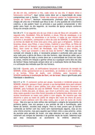 WWW.JOSIASMOURA.COM
WWW.JOSIASMOURA.COM Página 5
de dia em dia, conforme o rito, cada coisa no seu dia. E depois disto o
holocausto contínuo”. Aqui vemos como deve ser a regularidade do nosso
compromisso com o Senhor. “Ainda não estavam postos os fundamentos do
templo do Senhor”. Nenhum remanescente chamado pela Graça jamais
chegou de uma vez à Verdade que Deus ia dar. É uma questão de crescimento
coletivo, e não podem fazer no princípio o que podem compreender e têm
poder para fazer no dia seguinte. As reuniões da Igreja sempre conferem
Graça ao coração contrito.
Ed.3:8 e 9 - E no segundo ano da sua vinda à casa de Deus em Jerusalém, no
segundo mês, Zorobabel, filho de Sealtiel, e Jesuá, filho de Jozadaque, e os
outros seus irmãos, os sacerdotes e os levitas, e todos os que vieram do
cativeiro a Jerusalém, começaram a obra da casa do SENHOR, e constituíram
os levitas da idade de vinte anos para cima, para que a dirigissem. Então se
levantou Jesuá, seus filhos, e seus irmãos, Cadmiel e seus filhos, os filhos de
Judá, como um só homem, para dirigirem os que faziam a obra na casa de
Deus, bem como os filhos de Henadade, seus filhos e seus irmãos, os
levitas...“para que aviassem a obra da Casa do Senhor”. Não basta ter boa
vontade em relação à obra, é necessário preparo e profundo zelo para que
seja tudo para a glória de Deus e não dos homens. Aqui devemos saber que a
maior motivação de todo o crente deve ser a centralidade de Cristo em todas
as coisas, mesmo em relação a ganhar almas ou a qualquer outra obra da casa
do Senhor! Nossa motivação sempre deve ser a exaltação Nome do Nosso Deus
e a utilização dos métodos que Ele nos fornece.
Ed.3:10 - Quando, pois, os edificadores lançaram os alicerces do templo do
SENHOR, então apresentaram-se os sacerdotes, já vestidos e com trombetas,
e os levitas, filhos de Asafe, com címbalos, para louvarem ao
SENHOR conforme à instituição de Davi, rei de Israel. Deus é glorificado pela
fidelidade e obediência.
Ed.3:11 a 13 - E cantavam juntos por grupo, louvando e rendendo graças ao
SENHOR, dizendo: porque é bom; porque a sua benignidade dura para sempre
sobre Israel. E todo o povo jubilou com altas vozes, quando louvaram ao
SENHOR, pela fundação da casa do SENHOR. Porém muitos dos sacerdotes, e
levitas e chefes dos pais, já idosos, que viram a primeira casa, choraram em
altas vozes quando à sua vista foram lançados os fundamentos desta casa; mas
muitos levantaram as vozes com júbilo e com alegria. De maneira que não
discernia o povo as vozes do júbilo de alegria das vozes do choro do povo;
porque o povo jubilava com tão altas vozes, que o som se ouvia de muito
longe. Não era que os mais velhos não sentissem a alegria do lançamento da
primeira pedra; mas sim porque o seu sentido de dor e humilhação, pelo
Nome do Senhor, excedia essa alegria. Para os mais jovens que já haviam
conhecido ao Senhor com Seu nome sem representação alguma, essa já era
uma vitória enorme, mas para aqueles que tinham visto a casa anterior, antes
da punição pelo pecado de Israel, era algo doloroso ver que as coisas não
voltariam aos tempos de Salomão e da grande nação de Israel; Sabemos hoje
que essa restauração só acontecerá no milênio (Atos1:6).
 
