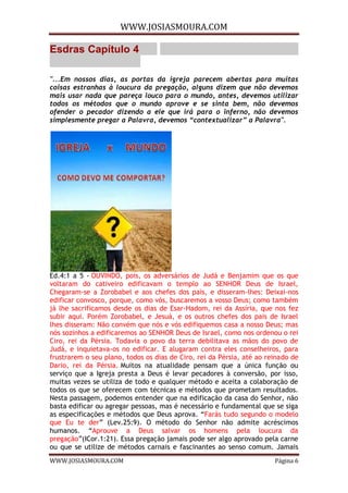 WWW.JOSIASMOURA.COM
WWW.JOSIASMOURA.COM Página 6
Esdras Capítulo 4
"...Em nossos dias, as portas da igreja parecem abertas para muitas
coisas estranhas à loucura da pregação, alguns dizem que não devemos
mais usar nada que pareça louco para o mundo, antes, devemos utilizar
todos os métodos que o mundo aprove e se sinta bem, não devemos
ofender o pecador dizendo a ele que irá para o inferno, não devemos
simplesmente pregar a Palavra, devemos “contextualizar” a Palavra".
Ed.4:1 a 5 - OUVINDO, pois, os adversários de Judá e Benjamim que os que
voltaram do cativeiro edificavam o templo ao SENHOR Deus de Israel,
Chegaram-se a Zorobabel e aos chefes dos pais, e disseram-lhes: Deixai-nos
edificar convosco, porque, como vós, buscaremos a vosso Deus; como também
já lhe sacrificamos desde os dias de Esar-Hadom, rei da Assíria, que nos fez
subir aqui. Porém Zorobabel, e Jesuá, e os outros chefes dos pais de Israel
lhes disseram: Não convém que nós e vós edifiquemos casa a nosso Deus; mas
nós sozinhos a edificaremos ao SENHOR Deus de Israel, como nos ordenou o rei
Ciro, rei da Pérsia. Todavia o povo da terra debilitava as mãos do povo de
Judá, e inquietava-os no edificar. E alugaram contra eles conselheiros, para
frustrarem o seu plano, todos os dias de Ciro, rei da Pérsia, até ao reinado de
Dario, rei da Pérsia. Muitos na atualidade pensam que a única função ou
serviço que a Igreja presta a Deus é levar pecadores à conversão, por isso,
muitas vezes se utiliza de todo e qualquer método e aceita a colaboração de
todos os que se oferecem com técnicas e métodos que prometam resultados.
Nesta passagem, podemos entender que na edificação da casa do Senhor, não
basta edificar ou agregar pessoas, mas é necessário e fundamental que se siga
as especificações e métodos que Deus aprova. “Farás tudo segundo o modelo
que Eu te der” (Lev.25:9). O método do Senhor não admite acréscimos
humanos. “Aprouve a Deus salvar os homens pela loucura da
pregação”(ICor.1:21). Essa pregação jamais pode ser algo aprovado pela carne
ou que se utilize de métodos carnais e fascinantes ao senso comum. Jamais
 