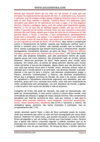 WWW.JOSIASMOURA.COM
WWW.JOSIASMOURA.COM Página 8
demais que estavam dalém do rio: Paz! em tal tempo. A carta que nos
enviastes foi explicitamente lida diante de mim. E, ordenando-o eu, buscaram
e acharam, que de tempos antigos aquela cidade se levantou contra os reis, e
nela se têm feito rebelião e sedição. Também houve reis poderosos sobre
Jerusalém que dalém do rio dominaram em todo o lugar, e se lhes pagaram
direitos, tributos e pedágios. Agora, pois, dai ordem para impedirdes aqueles
homens, a fim de que não se edifique aquela cidade, até que eu dê uma
ordem. E guardai-vos de serdes remissos nisto; por que cresceria o dano para
prejuízo dos reis? Então, depois que a cópia da carta do rei Artaxerxes foi lida
perante Reum, e Sinsai, o escrivão, e seus companheiros, apressadamente
foram eles a Jerusalém, aos judeus, e os impediram à força e com violência.
Então cessou a obra da casa de Deus, que estava em Jerusalém; e cessou até
ao ano segundo do reinado de Dario, rei da Pérsia. Aqui vemos a conspiração
contra o remanescente do Senhor, aqueles que desejavam edificar para o
Senhor e somente para o Senhor, não fazendo acordos com os homens da
terra. Vemos a perseguição que sempre haverá para o remanescente. Aqueles
perseguidores inicialmente disseram ao povo de Deus: “Deixa-nos edificar
convosco, porque,como vós, buscaremos a vosso Deus”. Ah! Como esta deve
ter sido uma proposta tentadora, pois eles precisavam mesmo de ajuda;
aqueles povos não eram idólatras, não ofereceram nada de errado, apenas
disseram: "deixa-nos participar da obra!" Nada parecia estar errado nesta
proposta. Em nossos dias, as portas da igreja parecem abertas para muitas
coisas estranhas à loucura da pregação, alguns dizem que não devemos mais
usar nada que pareça louco para o mundo, antes, devemos utilizar todos os
métodos que o mundo aprove e se sinta bem, não devemos ofender o pecador
dizendo a ele que irá para o inferno, não devemos simplesmente pregar a
Palavra, devemos “contextualizar” a Palavra, não devemos simplesmente
deixar que a pregação convença do Pecado, do Juízo e da Justiça, devemos
ser agradáveis e bajuladores oferecendo segurança sem abandono, paz sem
renúncia, graça sem cruz, salvação sem morte, nova vida sem aniquilação da
velha, peregrinação sem perseguição, céu sem abandono do mundo, a ganhar
a vida no porvir sem nunca ter perdido a vida no presente.
Evangelho de Cristo não pode ser domado, não pode ser domesticado, não
pode ser contextualizado, é uma contra cultura à cultura deste mundo, uma
contradição aos desejos e apegos de nosso coração terreno. Não convencemos
pecadores por fazê-los sentirem-se bem, mas por mostrar a eles que do
coração deles procede adultério, maus desígnios, homicídio, prostituição,
furtos, falsos testemunhos, blasfêmias (Mt.12:19) e merecem o inferno. Na
verdadeira Igreja, portanto, não somos chamados à satisfação, mas ao
arrependimento (Mc.1:15).
Jamais devemos querer fazer a obra de Deus aceitando ajuda do mundo,
ainda que tenhamos que sofrer as mais terríveis perseguições por causa desta
postura. Podemos ver neste texto, que quando recusaram a ajuda do mundo,
foram perseguidos e, por um tempo, tiveram que interromper a obra. Parecia
que a igreja não estava crescendo segundo o padrão mundano que só se
preocupa com números e resultados contábeis. Mas para Deus o que importa é
a obediência mais do que sacrifícios. No tempo de Deus, o Senhor permitiu
 