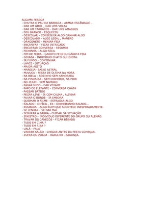 ALGUMA PESSOA
· CHUTAR O PAU DA BARRACA - ARMAR ESCÂNDALO .
· DAR UM GIRO _ DAR UMA VOLTA
· DAR UM TARRACOS - DAR UNS AMASSOS
· DEU BRANCO - ESQUECEU
· DESCOLAR - CONSEGUIR ALGO GANHAR ALGO
· DESCOLADO - ALGO LEGAL , MANERO
· DRAGONETE - MENINA FEIA
· ENCAFIFAR - FICAR INTRIGADO
· ENCURTAR CONVERSA - RESUMIR
· FICHINHA - ALGO FÁCIL
· FIM DE FEIRA - GAROTO FEIO OU GAROTA FEIA
· GOIABA - INDIVÍDUO CHATO OU IDIOTA.
· IR FUNDO - CONTINUAR
· LANCE - SITUAÇÃO
· MAIOR AGITO
· MARESIA- BAIXO ASTRAL
· MUVUCA - FESTA DE ÚLTIMA NA HORA.
· NA BIELA - SOZINHO SEM NAMORADA
· NA PINDAÍBA - SEM DINHEIRO, NA PIOR
· NO JEJUM - SEM NAMORO
· PAGAR MICO - DAR VEXAME
· PAPO DE ELEFANTE - CONVERSA CHATA
· PASSAR BATIDO
· PEGAR LEVE - IR COM CALMA , ALIVIAR
· PUXAR O BONDE - IR EMBORA
· QUEIMAR O FILME - ESTRAGAR ALGO
· RALADO - DIFÍCIL , EX : DINHEIRINHO RALADO...
· ROUBADA - ALGO RUIM QUE ACONTECE INESPERADAMENTE.
· SE LENHAR - SE DAR MAL
· SEGURAR A BARRA - CUIDAR DA SITUAÇÃO
· SINISTRO - INDIVÍDUO DIFERENTE DO GRUPO OU ALEMÃO.
· TRAVAR OS CANECOS - FICAR BÊBADO
· TUDO EM CIMA ?
· TUDO EM RIBA ?
· UALÁ - FALA
· VARRER SALÃO - CHEGAR ANTES DA FESTA COMEÇAR.
· ZUERA OU ZUADA - BARULHO , BAGUNÇA.
 