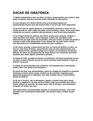 DICAS DE ORATÓRIA
1) Saiba exatamente o que vai dizer no início, quase palavra por palavra, pois
neste momento estará ocorrendo maior liberação da adrenalina.
2) Leve sempre um roteiro escrito com os principais passos de
apresentação,mesmo que não precise dele. É só para dar mais segurança.
3) Se tiver que ler algum discurso ou mensagem, imprima o texto em um
cartão grosso ou cole a folha de papel numa cartolina, assim, se as suas mãos
tremerem um pouco o público não perceberá e você ficará mais tranqüilo.
4) Ao chegar diante do público não tenha pressa para começar. Respire o
mais tranqüilo que puder, acerte devagar a altura do microfone (sem
demonstrar que age assim de propósito), olhe para todos os lados da platéia e
comece a falar mais lentamente e com volume de voz mais baixo. Assim,
não demonstrará a instabilidade emocional para o público.
5) No início, quando o desconforto de ficar na frente do público é maior, se
houver uma mesa diretora, cumprimente cada um dos componentes com
calma. Desta forma, ganhará tempo para superar os momentos iniciais tão
difíceis. Se entre os componentes da mesa estiver um conhecido aproveite
também para fazer algum comentário pessoal.
6) Antes de falar, quando já estiver no ambiente, não fique pensando no que
vai dizer, preste atenção no que as outras pessoas estão fazendo e tente se
distrair um pouco.
7) Antes da apresentação evite conversar com pessoas que o aborreçam,
prefira falar com gente mais simpática.
8) Antes de fazer sua apresentação, reuna os colegas de trabalho ou pessoas
próximas e treine várias vezes. Lembre-se de exercitar respostas para
possíveis perguntas ou objeções, com este cuidado não se surpreenderá
diante do público.
9) Se der o branco, não se desespere. Repita a última frase para tentar
lembrar a seqüência. Se este recurso falhar, diga aos ouvintes que mais a
frente voltará ao assunto. Se ainda assim não se lembrar, provavelmente
ninguém irá cobrar por isso.
10) Todas essas recomendações ajudam no momento de falar, mas nada
substitui uma consistente preparação. Use sempre todo o tempo de que
dispõe.
 