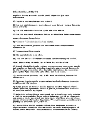 DICAS PARA FALAR MELHOR
Seja você mesmo. Nenhuma técnica é mais importante que a sua
naturalidade.
2) Pronuncie bem as palavras - sem exagero.
3) Fale com boa intensidade - nem alto nem baixo demais - sempre de acordo
com o ambiente.
4) Fale com boa velocidade - nem rápido nem lento demais.
5) Fale com bom ritmo, alternando a altura e a velocidade da fala para manter
aceso o interesse dos ouvintes.
6) Tenha um vocabulário adequado ao público.
7) Cuide da gramática, pois um erro nessa área poderá comprometer a
apresentação.
8) Tenha postura física correta.
9) Dê à sua fala início, meio e fim.
10) Fale com emoção - demonstre interesse e envolvimento pelo assunto.
COMO APRESENTAR UM PROJETO E MANTER A PLATEIA LIGADA.
1) Se você fala rápido demais, repita as mensagens mais importantes usando
outras palavras. Quem não entendeu da primeira vez entenderá da segunda.
Se fala devagar, não desvie o olhar da platéia nos instantes de pausas mais
prolongadas. Após o intervalo, volte a falar com mais ênfase.
2) Cuidado com os grunhidos "né", e "tá". Além de horríveis, demonstram
insegurança.
3) Conheça o interlocutor. Se o grupo estiver familiarizado com o tema, não
simplifique as informações.
4) Nunca, jamais, em hipótese alguma decore a palestra. Faça um roteiro:
conte o problema, apresente a solução e, por fim, demonstre sua esperança
no apoio dos diretores ao projeto.
5) Nada de tecnofobia. Mostre quanto você está antenado com as tecnologias
e vá direto ao computador. Com o sistema datashow, você dá um clique cada
vez que quer mudar a página. E se o computador pifar? Leve umas cartolinas
com as principais informações da palestra. "Você vai mostrar que está sempre
pronto para enfrentar o pior", diz Polito.
6) Cuidado com a postura. Não fale com as mãos nas costas, mantenha o
paletó abotoado e olhe para todas as pessoas da platéia alternadamente. Há
dois erros que as pessoas costumam cometer numa apresentação: falta de
 