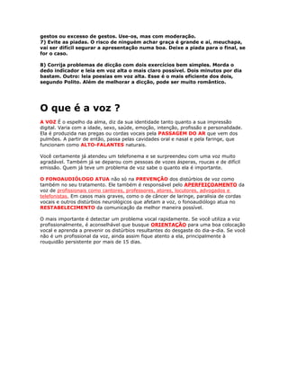 gestos ou excesso de gestos. Use-os, mas com moderação.
7) Evite as piadas. O risco de ninguém achar graça é grande e aí, meuchapa,
vai ser difícil segurar a apresentação numa boa. Deixe a piada para o final, se
for o caso.
8) Corrija problemas de dicção com dois exercícios bem simples. Morda o
dedo indicador e leia em voz alta o mais claro possível. Dois minutos por dia
bastam. Outro: leia poesias em voz alta. Esse é o mais eficiente dos dois,
segundo Polito. Além de melhorar a dicção, pode ser muito romântico.
O que é a voz ?
A VOZ É o espelho da alma, diz da sua identidade tanto quanto a sua impressão
digital. Varia com a idade, sexo, saúde, emoção, intenção, profissão e personalidade.
Ela é produzida nas pregas ou cordas vocais pela PASSAGEM DO AR que vem dos
pulmões. A partir de então, passa pelas cavidades oral e nasal e pela faringe, que
funcionam como ALTO-FALANTES naturais.
Você certamente já atendeu um telefonema e se surpreendeu com uma voz muito
agradável. Também já se deparou com pessoas de vozes ásperas, roucas e de difícil
emissão. Quem já teve um problema de voz sabe o quanto ela é importante.
O FONOAUDIÓLOGO ATUA não só na PREVENÇÃO dos distúrbios de voz como
também no seu tratamento. Ele também é responsável pelo APERFEIÇOAMENTO da
voz de profissionais como cantores, professores, atores, locutores, advogados e
telefonistas. Em casos mais graves, como o de câncer de laringe, paralisia de cordas
vocais e outros distúrbios neurológicos que afetam a voz, o fonoaudiólogo atua no
RESTABELECIMENTO da comunicação da melhor maneira possível.
O mais importante é detectar um problema vocal rapidamente. Se você utiliza a voz
profissionalmente, é aconselhável que busque ORIENTAÇÃO para uma boa colocação
vocal e aprenda a prevenir os distúrbios resultantes do desgaste do dia-a-dia. Se você
não é um profissional da voz, ainda assim fique atento a ela, principalmente à
rouquidão persistente por mais de 15 dias.
 