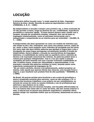 LOCUÇÃO
O dicionário define locução como "o modo especial de falar, linguagem.
Maneira de dizer, dicção. Reunião de palavras equivalentes a uma só".
(FERREIRA, A. B. H. - 1980).
No telejornalismo a locução é sempre uma primeira vez, o ritmo acelerado da
TV não permite o treino, exige-se domínio da voz, credibilidade, experiência
jornalística e raciocínio rápido. "O texto deverá sempre estar casado com a
imagem, através de vocabulário simples, coloquial, sem uso de pose ou
linguagem intelectualizada, como se estivesse conversando com o
telespectador e empenhando-se ao máximo para ser entendido". (GLOBO, M.
T. - 1985)
O telejornalista não deve apresentar-se como um modelo de indivíduo que
não existe no dia a dia, inatingível, mas como uma pessoa comum, capaz de
ler, sentir e dizer como qualquer outro indivíduo da sociedade que faz parte.
Por outro lado não deve utilizar palavras que agridam à língua pois o uso e
divulgação da nossa língua portuguesa corretamente também é função do
telejornalista. Deverá adaptar a locução às características da linguagem
televisiva. A credibilidade da notícia está no equilíbrio entre o domínio da
técnica e da expressão emocional das notícias. As palavras podem levar a
notícia para qualquer telespectador, mas é a voz que expõe a emoção
verdadeira do texto fazendo com que o locutor transmita credibilidade na
tela. O público busca, anseia por naturalidade e espontaneidade. A voz
expressa a emoção das palavras contidas no texto, atuando assim como
importante componente da linguagem de TV.
"Só um roteiro perfeito, técnica e jornalísticamente, poderá propiciar ao
talento, todo aquele que aparece diante das câmeras, uma locução firme e
segura, o que resultará num produto final de alta qualidade." TEODORO, G.
( 1980)
No Brasil, há poucas escolas para locutores e nos cursos de jornalismo o
aluno é preparado somente para escrever, como se não existisse a TV. A
maioria dos locutores trabalham a sua própria voz por autodidatismo, ou
através de cursos de canto ou mesmo imitando a voz do profissional que
admiram e que destaca-se no vídeo.
Como o jornalista atua em diversas funções, com locuções diferenciadas na
TV e na maioria das vezes não é o autor do texto, não tem acesso anterior à
este, é natural que os poucos que possuem experiência e empenho diário
possam atingir um resultado melhor que os iniciantes, destacando-se entre os
demais.
 