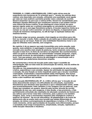 TEODORO, G. (1980) e BEUTENMULLER, (1981) após vários anos de
experiência com locutores de TV orientam que o " locutor de notícias deve
realizar uma descrição com emoção, utilizando uma qualidade vocal aguda
por esta ser mais audível e portanto prender mais a atenção do ouvinte.
Deverá empenhar-se para que a notícia brilhe. Deverá ter sensibilidade para
distinguir aquelas diferenças que constituem nuances e que podem marcar
uma notícia de forma criativa. O que distinguirá o bom locutor de outro
apenas regular pode ser a sutileza empregada na veiculação da notícia em
seu tom de voz e com jogo fisionômico próprio. O locutor esportivo limita-se a
nomear ou vez por outra comentar um lance na disputa, é responsável pela
criação de inúmeros neologismos, no afã de fugir à repetição tediosa dos
mesmos termos.
O Narrador exige voz grave, pausada e bem jogada ao microfone para não
ferir ou macular o texto. Pede a adoção de um estilo que é determinado pela
matéria que se vai traçar. Pode ter uma mobilidade fisionômica maior e um
jogo de inflexões mais colorido, sem exageros.
No repórter é de se esperar que seja transmitida uma certa emoção, mais
quente, mais solidária. A reportagem é menos formal do que a de estúdio,
concede uma escolha mais ampla de posturas, tanto corporais como vocais. A
locução é mais livre. O rítmo da narrativa vai depender dos acontecimentos
sobre os quais se está falando. Ao entrevistador compete perguntar, arguir,
procurando arrancar do estrevistado a resposta que o telespectador quer
ouvir. Tem que possuir uma técnica de abordagem e comunicação com o
entrevistado que poderíamos denominar empatia.
No comentarista a forma de locução pode ceder lugar à exatidão da
interpretação. Não se trata mais da comunicação da notícia, mas da análise da
sua significação".
Percebe-se, nos pesquisadores jornalísticos, a necessidade de uma locução
criativa ,espontânea e com emoção. Apesar da solicitação de espontaneidade
e emoção, há uma fixação ao texto impedindo assim que o locutor manifeste
criatividade. Criatividade e espontaneidade estão interligados. Nos textos
sobre TV, não há orientação em como ser espontâneo e criativo sem fugir ao
texto e sem modificar seu sentido.
Sobre locução BEUTENMULLER, Mª. G. (1981) afirma que "a locução de um
texto desconhecido sempre cria dificuldades de articulação, expressões
fisionômicas que denotam essa ignorância e que o telespectador sente, ainda
que inconscientemente. Falar também é criar imagens com as palavras, com
frases que compõem um quadro, descrito pelo locutor através da correta
modulação da sua voz, sem exageros. A boa dicção, a boa pronúncia, a fala
perfeitamente articulada são resultados da educação constante do homem em
seu esforço para tornar mais belo o Universo, pois a palavra cria também
imagens, sons, cores e movimentos impostos pela inteligência criativa e
superior do homem". Na era da informática, da globalização e do treino da
democracia não se aceita mais uma locução que esteja distanciada do
simples, do íntimo e principalmente do espontâneo e criativo. A TV oferece,
neste momento, várias oportunidades de locuções mais diferenciadas, porque
a sociedade atual exige transparência, simplicidade, emoção, rejeitando a
velha locução rebuscada e mecânica.
 