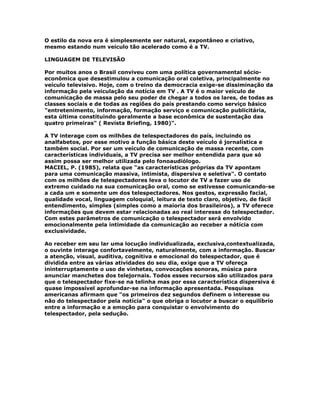 O estilo da nova era é simplesmente ser natural, expontâneo e criativo,
mesmo estando num veículo tão acelerado como é a TV.
LINGUAGEM DE TELEVISÃO
Por muitos anos o Brasil conviveu com uma política governamental sócio-
econômica que desestimulou a comunicação oral coletiva, principalmente no
veículo televisivo. Hoje, com o treino da democracia exige-se dissiminação da
informação pela veiculação da notícia em TV . A TV é o maior veículo de
comunicação de massa pelo seu poder de chegar a todos os lares, de todas as
classes sociais e de todas as regiões do país prestando como serviço básico
"entretenimento, informação, formação serviço e comunicação publicitária,
esta última constituindo geralmente a base econômica de sustentação das
quatro primeiras" ( Revista Briefing, 1980)".
A TV interage com os milhões de telespectadores do país, incluindo os
analfabetos, por esse motivo a função básica deste veículo é jornalística e
também social. Por ser um veículo de comunicação de massa recente, com
características individuais, a TV precisa ser melhor entendida para que só
assim possa ser melhor utilizada pelo fonoaudiólogo.
MACIEL, P. (1985), relata que "as características próprias da TV apontam
para uma comunicação massiva, intimista, dispersiva e seletiva". O contato
com os milhões de telespectadores leva o locutor de TV a fazer uso de
extremo cuidado na sua comunicação oral, como se estivesse comunicando-se
a cada um e somente um dos telespectadores. Nos gestos, expressão facial,
qualidade vocal, linguagem coloquial, leitura de texto claro, objetivo, de fácil
entendimento, simples (simples como a maioria dos brasileiros), a TV oferece
informações que devem estar relacionadas ao real interesse do telespectador.
Com estes parâmetros de comunicação o telespectador será envolvido
emocionalmente pela intimidade da comunicação ao receber a nótícia com
exclusividade.
Ao receber em seu lar uma locução individualizada, exclusiva,contextualizada,
o ouvinte interage confortavelmente, naturalmente, com a informação. Buscar
a atenção, visual, auditiva, cognitiva e emocional do telespectador, que é
dividida entre as várias atividades do seu dia, exige que a TV ofereça
ininterruptamente o uso de vinhetas, convocações sonoras, música para
anunciar manchetes dos telejornais. Todos esses recursos são utilizados para
que o telespectador fixe-se na telinha mas por essa característica dispersiva é
quase impossível aprofundar-se na informação apresentada. Pesquisas
americanas afirmam que "os primeiros dez segundos definem o interesse ou
não do telespectador pela notícia" o que obriga o locutor a buscar o equilíbrio
entre a informação e a emoção para conquistar o envolvimento do
telespectador, pela sedução.
 