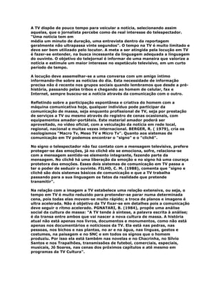 A TV dispõe de pouco tempo para veicular a notícia, selecionando assim
aquelas, que o jornalista percebe como de real interesse do telespectador.
"Uma notícia tem em
média um minuto de duração, uma entrevista dentro da reportagem
geralmente não ultrapassa vinte segundos". O tempo na TV é muito limitado e
deve ser bem utilizado pelo locutor. A meta a ser atingida pela locução em TV
é fazer-se entender, na busca incessante da linguagem adequada a linguagem
do ouvinte. O objetivo do telejornal é informar de uma maneira que valorize a
notícia e estimule um maior interesse no espetáculo televisivo, em um curto
período de tempo.
A locução deve assemelhar-se a uma conversa com um amigo íntimo
informando-lhe sobre as notícias do dia. Esta necessidade de informação
precisa não é recente nos grupos sociais quando lembramos que desde a pré-
história, passando pelas tribos e chegando ao homem de celular, fax e
Internet, sempre buscou-se a notícia através da comunicação com o outro.
Refletindo sobre a participação espontânea e criativa do homem com a
máquina comunicativa hoje, qualquer indivíduo pode participar da
comunicação de massa, seja enquanto profissional de TV, seja por prestação
de serviços a TV ou mesmo através do registro de cenas ocasionais, com
equipamentos amador-portáteis. Este material amador poderá ser
aproveitado, no vídeo oficial, com a veiculação da notícia em rede local,
regional, nacional e muitas vezes internacional. BERGER, R. ( 1979), cria os
neologismos "Macro Tv, Meso TV e Micro Tv". Quanto aos sistemas de
comunicação em TV podemos encontrar o "signo" e o "clichê".
No signo o telespectador não faz contato com a mensagem televisiva, prefere
proteger-se das emoções, já no clichê ele se emociona, sofre, relaciona-se
com a mensagem sentido-se elemento integrante, fazendo parte da
mensagem. No clichê há uma liberação da emoção e no signo há uma couraça
protetora das emoções. Esses dois sistemas de comunicação em TV passa a
ter o poder de seduzir o ouvinte. FILHO, C. M. (1988), comenta que "signo e
clichê são dois sistemas básicos de comunicação e que a TV trabalha
passando para a sua linguagem os fatos da realidade que pretende
transmitir".
Na relação com a imagem a TV estabelece uma relação extensiva, ou seja, o
tempo em TV é muito reduzido para pretender-se parar numa determinada
cena, pois todas elas movem-se muito rápido; a troca de planos e imagens é
ultra acelerada. Não é objetivo da TV fixar-se em detalhes pois a comunicação
deve seguir o rítmo acelerado. PGNATARI, B. (1984), propõe uma análise
social da cultura de massa: "A TV tende à síntese, a palavra escrita à análise;
é da transa entre ambos que vai nascer a nova cultura de massa. A história
atual não está apenas nos livros, documentos e monumentos, como não está
apenas nos documentários e noticiosos da TV. Ela está nas pedras, nas
pessoas, nos bichos e nas plantas, no ar e na água, nas línguas, gestos e
costumes, na paisagem e no SNC e em todos os sígnos que o homem
produziu. Por isso ela está também nas novelas e no Chacrinha, no Sílvio
Santos e nos Trapalhões, transmissões de futebol, comerciais, especiais,
musicais, Jô Soares, nas cenas dos próximos capítulos e até mesmo em
programas da TV Cultura".
 