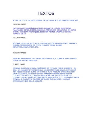 TEXTOS
AO LER UM TEXTO, UM PROFISSIONAL DA VOZ SEGUE ALGUNS PASSOS ESSENCIAIS .
PRIMEIRO PASSO
FAZER UMA LEITURA PRÉVIA DO TEXTO. DURANTE A LEITURA IDENTIFICAR
PALAVRAS DE DIFÍCIL DICÇÃO, REPASSAR PRONÚNCIAS DE PALAVRAS EM OUTRO
IDIOMA, VERIFICAR PONTUAÇÕES, ESCOLHER PONTOS APROPRIADOS PARA
TOMADAS DE AR.
SEGUNDO PASSO
MOSTRAR INTERESSE PELO TEXTO, ENTENDER O CONTEÚDO DO TEXTO, CAPTAR A
EMOÇÃO PREDOMINANTE DO TEXTO, Ex.CLIMA TENSO, ALEGRE,
ROMÂNTICO,JORNALÍSTICO, ETC..
TERCEIRO PASSO
IDENTIFICAR PALAVRAS DE SIGNIFICADO RELEVANTE, E DURANTE A LEITURA DAR
DESTAQUE A ESTAS PALAVRAS .
QUARTO PASSO
COMEÇAR A LEITURA DE CADA PARÁGRAFO DO TEXTO DE FORMA DIFERENTE . OU
SEJA: UM PARÁGRAFO VOCÊ COMEÇA A LER COM TOM MAIS GRAVE , OUTRO COM
TOM MÉDIO OU AINDA OUTRO EM TOM MAIS ALTO. PROCURE DIVERSIFICAR EM
CADA PARÁGRAFO , NÃO LEIA TUDO DE MANEIRA UNIFORME.TENTE DAR UM
COLORIDO AO TEXTO. É COMO COSTURAR A MÃO UM TECIDO. SE VOCÊ FAZ
LEITURAS LONGAS, COMO DOCUMENTÁRIOS, NARRAÇÕES, ETC.., E NÃO APLICA ESTA
TÉCNICA , O OUVINTE SE CANSARÁ RÁPIDO DE SUA LOCUÇÃO , POR MAIS
INTERESSANTE QUE SEJA O ASSUNTO .
 