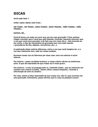 DICAS
Você sabe falar ?
então repita rápido esta frase :
UM TIGRE , UM TRIGO , DOIS TIGRES , DOIS TRIGOS , TRÊS TIGRES , TRÊS
TRIGOS...
DIFÍCIL NÉ...
Você já levou um susto ao ouvir sua voz em uma gravação ? Com certeza
chega a duvidar que é você que está falando. Contudo, lamento informar que,
a voz que você ouve gravada, é de fato sua voz como ela é . Isto levando-se
em conta, o tipo de mecanismo de gravação que voce está usando
( gravadores de fita, digitais, microfones ,etc...).
A explicação desta notória diferença, entre a voz que você imagina ter, e a
voz que realmente tem, está em nossa audição.
Ouvimos nossa voz ao falarmos por duas vias: uma via externa e outra
interna.
Via interna : nossa cavidade toráxica ,e nosso crânio vibram ao emitirmos
sons. O que dá impressão de que nossa voz é mais grave .
Via externa : o som se propaga pelo ar, emitindo ondas , que ao entrarem em
contato com nossos ouvidos , fazem vibrar nossos timpanos , levando a
informação do som ao cérebro .
Por isso, temos a falsa impressão de que nossa voz, não é a que ouvimos em
uma gravação. Entretanto, posso afirmar que é a que as pessoas ouvem .
 