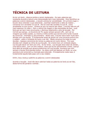 TÉCNICA DE LEITURA
Ao ler um texto , observe pontos a serem destacados . Ou seja ,palavras que
receberão durante a leitura uma interpretação bem mais rebuscada . Para identificar as
palavras a serem destacadas , o locutor precisa ter sensibilidade . Em primeiro lugar o
locutor deve entender o que está lendo , assimilar totalmente a idéia do redator ,
convencer-se e acreditar no que lê . Ora se você não acredita no que lê , como
acreditarão no que ouvem . Lembre-se que na maioria das vêzes , o locutor fala em off
(sem aparecer no vídeo ). Sem o reforço da imagem e das expressões da face , você
terá que ser bem mais convincente, e dominar totalmente a arte da locução . Por
incrível que pareça , os locutores de TV, quase sempre gravam offs , sem ver as
imagens que serão usadas, ou mesmo a trilha sonôra que servirá como fundo musical
do comercial , chamada ou documentário . Neste caso, o locutor deve estar muito bem
afinado com sua equipe . É fundamental antes de gravar ter uma conversa prévia com
o redator , sobre o conteúdo do texto a ser lido . Nesta conversa tire todas as suas
dúvidas , repasse a pronúncia de nomes ou palavras em outro idioma . Tire suas
dúvidas com relação ao clima da sua locução . Se o texto tiver um conteúdo alegre,
sua locução dever ser bem pra cima . Se for tenso , sua locução deve estar de acôrdo ,
uma leitura séria , com um tom maduro. Claro que ao ler préviamente o texto, você já
terá idéia da emoção que deverá predominar em sua locução. Acontece que nem
sempre o locutor lerá grandes textos . As vêzes você lerá apenas um título, ou uma
assinatura de comercial ou chamada para televisão . Principalmente neste caso, é
fundamental aquele bate papo com o seu redator.
Enfim; leia o texto,e sublinhe as palavras a serem destacadas
durante a locução . Você não deve valorizar todas as palavras do texto ao ser lido,
desta forma ele perderá o sentido .
 