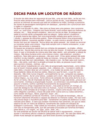 DICAS PARA UM LOCUTOR DE RÁDIO
O locutor de rádio deve ter segurança do que fala , uma vez que rádio , se faz ao vivo .
Procure estar sempre bem informado . Leia os jornais do dia , ouça bastante rádio,
procure se informar do assunto que está em evidência na mídia, conheça a pronúncia
de nomes de personagens estrangeiros em destaque , aprenda a ler e pronunciar bem
o inglês e o espanhol .
Ao fazer sua locução no rádio , fale como se fosse para uma pessoa. Use o pronome
você , ex: você ouviu , Imagine com Paulo Ricardo, você confere agora as melhores da
semana, etc... . Seja sempre simpático , abra um sorriso ao falar, as pessoas que
estão te ouvindo serão contagiadas pela sua alegria . Saiba cativar a audiência .
A grande maioria das rádios, tem sua programação voltada para gente comum o
( povão ), pessoas de diferentes gostos . Estas emissoras fazem uma programação
bastante eclética , buscando agradar a todos , ou pelo menos a grande maioria . O
locutor tem que ser imparcial . Nunca deixe seu gosto pessoal , ser notado ao anunciar
ou comentar sobre uma música . Faça tudo sempre com o mesmo entusiasmo , e por
favor fale somente o necessário.
Enriqueça seu programa usando bem as vinhetas de passagem , os jingles , efeitos
sonoros etc.. Nunca fale encima do início da letra da música . O máximo que você pode
fazer, é usar a introdução da música para falar algo rápido , sem atropelar a cabeça da
música . Não deixe buracos entre uma música e outra , seja dinâmico , prenda a
audiência , faça rádio para as pessoas , não para você . O seu gosto pessoal não pode
interferir no seu trabalho , goste de todas as músicas , torça por todos os times , mas
acima de tudo fale com naturalidade , não imposte a voz . Ao falar seja você mesmo ,
fale... não cante, você não é a atração principal da rádio, as pessoas ouvem rádio ,
para ouvirem músicas , notícias , etc...
Se você estiver trabalhando em uma rádio de programação segmentada , como rádios
que só tocam músicas gospel, pagodes , rock , clássicos, etc... incorpore o estilo de
cada rádio, o locutor deve ser um mutante , e se moldar de acordo com o ambiente.
Ouça bastante rádios de diversos estilos. Absorva o que for bom , o que for ruim
descarte . Não imite nunca ninguém , principalmente na voz , conquiste seu espaço ,
seja você mesmo . Ao ler uma notícia , cuidado com o tom . Não vá ler sorrindo uma
notícia trágica , ou vice-versa . Tome ciência do conteúdo da nota antes de le-la no ar .
Ao ler um texto, não de impressão de leitura . Acredite no que está lendo , procure ser
convincente . Conheça a programação musical , os comerciais e as promoções antes de
assumir o horário, confira o perfeito funcionamento do equipamento.
O microfone é o amigo inseparável do locutor , mas pode se tornar um inimigo ,se
você não desliga-lo nos intervalos entre as músicas , nunca vire folhas próximo ao
microfone, evite tomadas de ar longas e sonoras , respire como locutor não como um
velho ofegante e asmático, a boca não pode emitir outros sons ou ruídos estranhos ,
como estalar de língua , lábios ,pigarrear, tossir , etc...
Mantenha a distância correta do microfone . Com a evolução da tecnologia , eles se
tornaram altamente eficientes e capazes de detectar os menores ruídos . Por isso você
não precisa beijar o microfone para falar . Geralmente um palmo de distância é o mais
indicado para rádios . É claro que existem microfones mais sensíveis, em que as vêzes
observa-se até um metro de distância. Geralmente são usados em estúdios de
dublagem e comerciais . Falar colado ao microfone, provocara a saturação do áudio, e
com isso os famigerados puffs, que são pancadas provocadas por fonemas formados
pelas letras p , b e vogais , ex: pipa , povo , bola , etc...
Se você pretende ser locutor de FM,terá de operar todo o equipamento , inclusive
ajustar o microfone (altura e distância )adequadas para você . No caso das rádios AM ,
preste muita atenção ao operador, que fará sinais durante a programação .
 