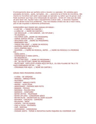 O entrosamento deve ser perfeito entre o locutor e o operador. Em estúdios para
gravações de textos , spots, narrações , etc..., posicione-se à frente do microfone, não
mecha no microfone sem pedir autorização ao operador ou editor que irá gravar você .
Pode acontecer que haja uma indisposição do operador , tendo em vista que ele está
alí para fazer isto. Ajustar todo o equipamento é dever dele , e devemos respeitar.
Aqui no Brasil nunca tive problemas , mas nos Estados Unidos isto dá a maior tretra,
pois lá são enjoados e altamente profissionais.
EXPRESSÕES QUE PODEM SER USADAS EM RÁDIO :
· A VEZ DE ....( NOME DO CANTOR )
· A HORA DE ...( NOME DO CANTOR )
· VAI DESCOLAR ...( VAI GANHAR , VAI FATURAR )
· TÁ VALENDO ...
· VOLTAMOS COM...(NOME DO PROGRAMA)
· VAMOS JUNTOS ATÉ ÀS ...( HORAS )
· SEGUINDO COM ...(NOME DO PROGRAMA)
· MANDANDO VER ...
· TOQUEI PRA VOCE ...( NOME DA MÚSICA)
· OUVIMOS (NOME DA MÚSICA)
· VOCE CONFERE AQUI ...
· OUVIMOS ....( NOME DA MÚSICA), ANTES ....( NOME DA MÚSICA) E A PRIMEIRA
FOI ...
· HORA CERTA ...
· CONFERINDO A HORA CERTA...
· NA SEQUÊNCIA...
· SEGUE POR AQUI ...( NOME DO PROGRAMA )
· OK , DE VOLTA COM ( NOME DO PROGRAMA)
· MUITO BEM , VOCE ESTÁ LIGADO AQUI EM 90,9 , EU SOU FULANO DE TAL E TE
FAÇO COMPANHIA ATÉ ÀS .....HS .
· CHEGANDO POR AQUI....( NOME DO CANTOR )
GÍRIAS PARA PROGRAMAS JOVENS
· A VERA - DE VERDADE
· AMASSO - ABRAÇO FORTE
· AGITANDO
· AMASSO - ABRAÇO FORTE
· ANIMAL - ALGO LEGAL
· ARREPIANDO - FAZENDO BEM FEITO
· BABADO - FOFOCA
· BARANGA - MULHER FEIA
· BARRACO _ CONFUSÃO
· BATER UM FIO - TELEFONAR
· BATER UM LERO - CONVERSAR SÉRIO
· BOTAR PILHA - INCENTIVAR OU ZOAR ALGUEM
· BUFUNFA - CASCALHO - DINHEIRO
· BULHUFAS - NADA
· CAFOFO - FIM DO MUNDO
· CAIU A FICHA - ENTENDEU
· CAÔ - MENTIRA
· CAVERNOSO - HORROROSO
· CHEGAR JUNTO - TOMAR A INICIATIVA NUMA PAQUERA OU COOPERAR COM
 