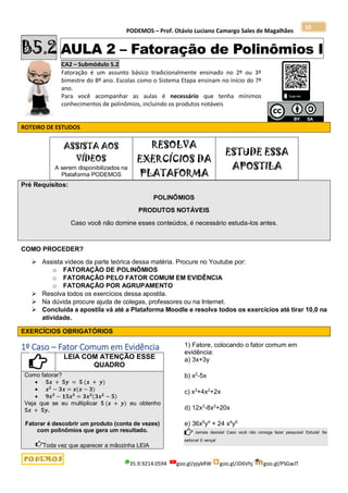 PODEMOS – Prof. Otávio Luciano Camargo Sales de Magalhães
35.9.9214.0594 goo.gl/pjykRW goo.gl/JD6Vhj goo.gl/PSGwJT
10
B5.2 AULA 2 – Fatoração de Polinômios I
CA2 – Submódulo 5.2
Fatoração é um assunto básico tradicionalmente ensinado no 2º ou 3º
bimestre do 8º ano. Escolas como o Sistema Etapa ensinam no início do 7º
ano.
Para você acompanhar as aulas é necessário que tenha mínimos
conhecimentos de polinômios, incluindo os produtos notáveis
ROTEIRO DE ESTUDOS
ASSISTA AOS
VÍDEOS
A serem disponibilizados na
Plataforma PODEMOS
RESOLVA
EXERCÍCIOS DA
PLATAFORMA
ESTUDE ESSA
APOSTILA
Pré Requisitos:
POLINÔMIOS
PRODUTOS NOTÁVEIS
Caso você não domine esses conteúdos, é necessário estuda-los antes.
COMO PROCEDER?
 Assista vídeos da parte teórica dessa matéria. Procure no Youtube por:
o FATORAÇÃO DE POLINÔMIOS
o FATORAÇÃO PELO FATOR COMUM EM EVIDÊNCIA
o FATORAÇÃO POR AGRUPAMENTO
 Resolva todos os exercícios dessa apostila.
 Na dúvida procure ajuda de colegas, professores ou na Internet.
 Concluída a apostila vá até a Plataforma Moodle e resolva todos os exercícios até tirar 10,0 na
atividade.
EXERCÍCIOS OBRIGATÓRIOS
1º Caso – Fator Comum em Evidência
LEIA COM ATENÇÃO ESSE
QUADRO
Como fatorar?
 𝟓𝒙 + 𝟓𝒚 = 𝟓 (𝒙 + 𝒚)
 𝒙𝟐
− 𝟑𝒙 = 𝒙(𝒙 − 𝟑)
 𝟗𝒙𝟓
− 𝟏𝟓𝒙𝟑
= 𝟑𝒙𝟑
(𝟑𝒙𝟐
− 𝟓)
Veja que se eu multiplicar 𝟓 (𝒙 + 𝒚) eu obtenho
𝟓𝒙 + 𝟓𝒚.
Fatorar é descobrir um produto (conta de vezes)
com polinômios que gera um resultado.
Toda vez que aparecer a mãozinha LEIA
1) Fatore, colocando o fator comum em
evidência:
a) 3x+3y
b) x2
-5x
c) x3
+4x2
+2x
d) 12x3
-8x2
+20x
e) 36x6
y4
+ 24 x4
y6
Jamais desista! Caso você não consiga fazer pesquise! Estude! Se
esforce! E vença!
 