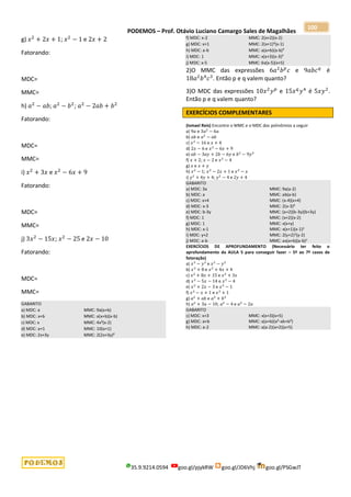 PODEMOS – Prof. Otávio Luciano Camargo Sales de Magalhães
35.9.9214.0594 goo.gl/pjykRW goo.gl/JD6Vhj goo.gl/PSGwJT
100
g) 𝑥2
+ 2𝑥 + 1; 𝑥2
− 1 e 2𝑥 + 2
Fatorando:
MDC=
MMC=
h) 𝑎2
− 𝑎𝑏; 𝑎2
− 𝑏2
; 𝑎2
− 2𝑎𝑏 + 𝑏2
Fatorando:
MDC=
MMC=
i) 𝑥2
+ 3𝑥 e 𝑥2
− 6𝑥 + 9
Fatorando:
MDC=
MMC=
j) 3𝑥2
− 15𝑥; 𝑥2
− 25 e 2𝑥 − 10
Fatorando:
MDC=
MMC=
GABARITO
a) MDC: a MMC: 9a(a+b)
b) MDC: x+b MMC: a(x+b)(x-b)
c) MDC: x MMC: 4x²(x-2)
d) MDC: a+1 MMC: 10(a+1)
e) MDC: 2x+3y MMC: 2(2x+3y)²
f) MDC: x-2 MMC: 2(x+2)(x-2)
g) MDC: x+1 MMC: 2(x+1)²(x-1)
h) MDC: a-b MMC: a(a+b)(a-b)²
i) MDC: 1 MMC: x(x+3)(x-3)²
j) MDC: x-5 MMC: 6x(x-5)(x+5)
2)O MMC das expressões 6𝑎2
𝑏𝑝
𝑐 e 9𝑎𝑏𝑐𝑞
é
18𝑎2
𝑏4
𝑐3
. Então p e q valem quanto?
3)O MDC das expressões 10𝑥2
𝑦𝑝
e 15𝑥𝑞
𝑦4
é 5𝑥𝑦2
.
Então p e q valem quanto?
EXERCÍCIOS COMPLEMENTARES
(Ismael Reis) Encontre o MMC e o MDC dos polinômios a seguir
a) 9𝑎 e 3𝑎2
− 6𝑎
b) 𝑎𝑏 e 𝑎2
− 𝑎𝑏
c) 𝑥2
− 16 e 𝑥 + 4
d) 2𝑥 − 6 e 𝑥2
− 6𝑥 + 9
e) 𝑎𝑏 − 3𝑎𝑦 + 2𝑏 − 6𝑦 e 𝑏2
− 9𝑦2
f) 𝑥 + 2; 𝑥 − 2 e 𝑥2
− 4
g) 𝑥 e 𝑥 + 𝑦
h) 𝑥2
− 1; 𝑥2
− 2𝑥 + 1 e 𝑥2
− 𝑥
i) 𝑦2
+ 4𝑦 + 4; 𝑦2
− 4 e 2𝑦 + 4
GABARITO
a) MDC: 3a MMC: 9a(a-2)
b) MDC: a MMC: ab(a-b)
c) MDC: x+4 MMC: (x-4)(x+4)
d) MDC: x-3 MMC: 2(x-3)²
e) MDC: b-3y MMC: (a+2)(b-3y)(b+3y)
f) MDC: 1 MMC: (x+2)(x-2)
g) MDC: 1 MMC: x(x+y)
h) MDC: x-1 MMC: x(x+1)(x-1)2
i) MDC: y+2 MMC: 2(y+2)2(y-2)
j) MDC: a-b MMC: ax(a+b)(a-b)2
EXERCÍCIOS DE APROFUNDAMENTO (Necessário ter feito o
aprofundamento da AULA 5 para conseguir fazer – 5º ao 7º casos de
fatoração)
a) 𝑥3
− 𝑦3
e 𝑥2
− 𝑦2
b) 𝑥3
+ 8 e 𝑥2
+ 4𝑥 + 4
c) 𝑥2
+ 8𝑥 + 15 e 𝑥2
+ 3𝑥
d) 𝑥2
− 5𝑥 − 14 e 𝑥2
− 4
e) 𝑥2
+ 2𝑥 − 3 e 𝑥3
− 1
f) 𝑥2
− 𝑥 + 1 e 𝑥3
+ 1
g) 𝑎2
+ 𝑎𝑏 e 𝑎3
+ 𝑏3
h) 𝑎2
+ 3𝑎 − 10; 𝑎2
− 4 e 𝑎2
− 2𝑎
GABARITO
c) MDC: x+3 MMC: x(x+3)(x+5)
g) MDC: a+b MMC: a(a+b)(a²-ab+b²)
h) MDC: a-2 MMC: a(a-2)(a+2)(a+5)
 