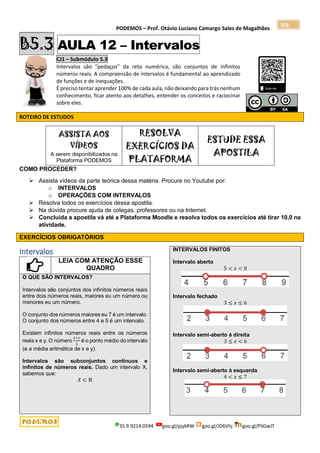 PODEMOS – Prof. Otávio Luciano Camargo Sales de Magalhães
35.9.9214.0594 goo.gl/pjykRW goo.gl/JD6Vhj goo.gl/PSGwJT
101
B5.3 AULA 12 – Intervalos
CJ1 – Submódulo 5.3
Intervalos são "pedaços" da reta numérica, são conjuntos de infinitos
números reais. A compreensão de intervalos é fundamental ao aprendizado
de funções e de inequações.
É preciso tentar aprender 100% de cada aula, não deixando para trás nenhum
conhecimento, ficar atento aos detalhes, entender os conceitos e raciocinar
sobre eles.
ROTEIRO DE ESTUDOS
ASSISTA AOS
VÍDEOS
A serem disponibilizados na
Plataforma PODEMOS
RESOLVA
EXERCÍCIOS DA
PLATAFORMA
ESTUDE ESSA
APOSTILA
COMO PROCEDER?
 Assista vídeos da parte teórica dessa matéria. Procure no Youtube por:
o INTERVALOS
o OPERAÇÕES COM INTERVALOS
 Resolva todos os exercícios dessa apostila.
 Na dúvida procure ajuda de colegas, professores ou na Internet.
 Concluída a apostila vá até a Plataforma Moodle e resolva todos os exercícios até tirar 10,0 na
atividade.
EXERCÍCIOS OBRIGATÓRIOS
Intervalos
LEIA COM ATENÇÃO ESSE
QUADRO
O QUE SÃO INTERVALOS?
Intervalos são conjuntos dos infinitos números reais
entre dois números reais, maiores eu um número ou
menores eu um número.
O conjunto dos números maiores eu 7 é um intervalo.
O conjunto dos números entre 4 e 5 é um intervalo.
Existem infinitos números reais entre os números
reais x e y. O número
𝑥+𝑦
2
é o ponto médio do intervalo
(e a média aritmética de x e y).
Intervalos são subconjuntos contínuos e
infinitos de números reais. Dado um intervalo X,
sabemos que:
𝑋 ⊂ ℝ
INTERVALOS FINITOS
Intervalo aberto
5 < 𝑥 < 8
Intervalo fechado
3 ≤ 𝑥 ≤ 6
Intervalo semi-aberto à direita
3 ≤ 𝑥 < 6
Intervalo semi-aberto à esquerda
4 < 𝑥 ≤ 7
 