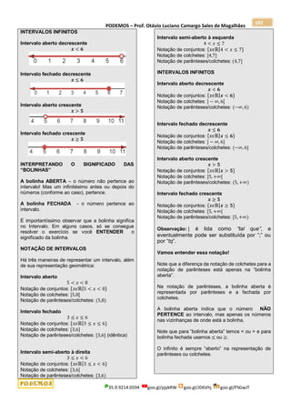 PODEMOS – Prof. Otávio Luciano Camargo Sales de Magalhães
35.9.9214.0594 goo.gl/pjykRW goo.gl/JD6Vhj goo.gl/PSGwJT
102
INTERVALOS INFINITOS
Intervalo aberto decrescente
𝒙 < 𝟔
Intervalo fechado decrescente
𝒙 ≤ 𝟔
Intervalo aberto crescente
𝒙 > 𝟓
Intervalo fechado crescente
𝒙 ≥ 𝟓
INTERPRETANDO O SIGNIFICADO DAS
“BOLINHAS”
A bolinha ABERTA – o número não pertence ao
intervalo! Mas um infinitésimo antes ou depois do
números (conforme ao caso), pertence.
A bolinha FECHADA - o número pertence ao
intervalo.
É importantíssimo observar que a bolinha significa
no Intervalo. Em alguns casos, só se consegue
resolver o exercício se você ENTENDER o
significado da bolinha.
NOTAÇÃO DE INTERVALOS
Há três maneiras de representar um intervalo, além
de sua representação geométrica:
Intervalo aberto
5 < 𝑥 < 8
Notação de conjuntos: {𝑥𝜖ℝ|5 < 𝑥 < 8}
Notação de colchetes: ]5,8[
Notação de parênteses/colchetes: (5,8)
Intervalo fechado
3 ≤ 𝑥 ≤ 6
Notação de conjuntos: {𝑥𝜖ℝ|3 ≤ 𝑥 ≤ 6}
Notação de colchetes: [3,6]
Notação de parênteses/colchetes: [3,6] (idêntica)
Intervalo semi-aberto à direita
3 ≤ 𝑥 < 6
Notação de conjuntos: {𝑥𝜖ℝ|3 ≤ 𝑥 < 6}
Notação de colchetes: [3,6[
Notação de parênteses/colchetes: [3,6)
Intervalo semi-aberto à esquerda
4 < 𝑥 ≤ 7
Notação de conjuntos: {𝑥𝜖ℝ|4 < 𝑥 ≤ 7}
Notação de colchetes: ]4,7]
Notação de parênteses/colchetes: (4,7]
INTERVALOS INFINITOS
Intervalo aberto decrescente
𝒙 < 𝟔
Notação de conjuntos: {𝑥𝜖ℝ|𝒙 < 𝟔}
Notação de colchetes: ] − ∞, 6[
Notação de parênteses/colchetes: (−∞, 6)
Intervalo fechado decrescente
𝒙 ≤ 𝟔
Notação de conjuntos: {𝑥𝜖ℝ|𝒙 ≤ 𝟔}
Notação de colchetes: ] − ∞, 6]
Notação de parênteses/colchetes: (−∞, 6]
Intervalo aberto crescente
𝒙 > 𝟓
Notação de conjuntos: {𝑥𝜖ℝ|𝒙 > 𝟓}
Notação de colchetes: ]5, +∞[
Notação de parênteses/colchetes: (5, +∞)
Intervalo fechado crescente
𝒙 ≥ 𝟓
Notação de conjuntos: {𝑥𝜖ℝ|𝒙 ≥ 𝟓}
Notação de colchetes: [5, +∞[
Notação de parênteses/colchetes: [5, +∞)
Observação: | é lida como “tal que”, e
eventualmente pode ser substituída por “;” ou
por “tq”.
Vamos entender essa notação!
Note que a diferença da notação de colchetes para a
notação de parênteses está apenas na “bolinha
aberta”.
Na notação de parênteses, a bolinha aberta é
representada por parênteses e a fechada por
colchetes.
A bolinha aberta indica que o número NÃO
PERTENCE ao intervalo, mas apenas os números
nas vizinhanças de onde está a bolinha.
Note que para “bolinha aberta” temos < ou > e para
bolinha fechada usamos ≤ ou ≥.
O infinito é sempre “aberto” na representação de
parênteses ou colchetes.
 