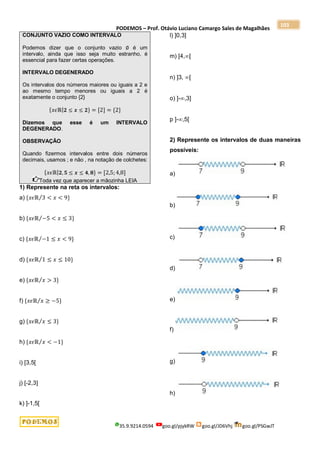 PODEMOS – Prof. Otávio Luciano Camargo Sales de Magalhães
35.9.9214.0594 goo.gl/pjykRW goo.gl/JD6Vhj goo.gl/PSGwJT
103
CONJUNTO VAZIO COMO INTERVALO
Podemos dizer que o conjunto vazio ∅ é um
intervalo, ainda que isso seja muito estranho, é
essencial para fazer certas operações.
INTERVALO DEGENERADO
Os intervalos dos números maiores ou iguais a 2 e
ao mesmo tempo menores ou iguais a 2 é
exatamente o conjunto {2}
{𝑥𝜖ℝ|𝟐 ≤ 𝒙 ≤ 𝟐} = [2] = {2}
Dizemos que esse é um INTERVALO
DEGENERADO.
OBSERVAÇÃO
Quando fizermos intervalos entre dois números
decimais, usamos ; e não , na notação de colchetes:
{𝑥𝜖ℝ|𝟐, 𝟓 ≤ 𝒙 ≤ 𝟒, 𝟖} = [2,5;4,8]
Toda vez que aparecer a mãozinha LEIA
1) Represente na reta os intervalos:
a) {𝑥𝜖ℝ 3 < 𝑥 < 9}
⁄
b) {𝑥𝜖ℝ −5 < 𝑥 ≤ 3}
⁄
c) {𝑥𝜖ℝ −1 ≤ 𝑥 < 9}
⁄
d) {𝑥𝜖ℝ 1 ≤ 𝑥 ≤ 10}
⁄
e) {𝑥𝜖ℝ 𝑥 > 3}
⁄
f) {𝑥𝜖ℝ 𝑥 ≥ −5}
⁄
g) {𝑥𝜖ℝ 𝑥 ≤ 3}
⁄
h) {𝑥𝜖ℝ 𝑥 < −1}
⁄
i) [3,5[
j) [-2,3]
k) ]-1,5[
l) ]0,3]
m) [4,[
n) ]3, [
o) ]-,3]
p ]-,5[
2) Represente os intervalos de duas maneiras
possíveis:
a)
b)
c)
d)
e)
f)
g)
h)
 