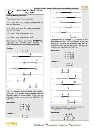 PODEMOS – Prof. Otávio Luciano Camargo Sales de Magalhães
35.9.9214.0594 goo.gl/pjykRW goo.gl/JD6Vhj goo.gl/PSGwJT
104
LEIA COM ATENÇÃO ESSE
QUADRO
Operações com Intervalos
Para entendermos, vamos recapitular:
𝐴 ∪ 𝐵 – está em A ou B, ou seja, basta estar em um
dos dois intervalos
𝐴 ∩ 𝐵 – está em A e em B, ou seja, precisa estar
nos dois intervalos
𝐴 − 𝐵 – está no A, mas não está no B
𝐵 − 𝐴 – está no B, mas não está no A
Você precisará usar o raciocínio e ENTENDER o
significado das bolinhas. Sem entender fica
praticamente impossível resolver os problemas.
Exemplo 1:
𝐴 =]1,4]
𝐵 = [3,7[
Em 𝐴 − 𝐵 a bolinha do 3 fica aberta, pois, o ponto 3
está no A e no B, ou seja, para pertencer ao intervalo
precisava estar no A mas não no B. Se você não
entendeu, precisa tentar entender o significado das
bolinhas.
Respostas:
𝑨 ∪ 𝑩 =]𝟏, 𝟕[
𝑨 ∩ 𝑩 = [𝟑, 𝟒]
𝑨 − 𝑩 =]𝟏, 𝟑[
𝑩 − 𝑨 =]𝟒, 𝟕[
Exemplo 2:
𝐴 =]1,4]
𝐵 =]3,7[
Diferentemente do exemplo 1, o número 3 tem
bolinha fechada em 𝐴 − 𝐵, pois ele está no A e não
está no B. Se você não entendeu pode não ter
entendido o que é um intervalo, o que é diferença de
conjuntos e o significado das bolinhas.
Respostas:
𝑨 ∪ 𝑩 =]𝟏, 𝟕]
𝑨 ∩ 𝑩 =]𝟑, 𝟒]
𝑨 − 𝑩 =]𝟏, 𝟑]
𝑩 − 𝑨 =]𝟒, 𝟕[
Exemplo 3:
𝐴 =] − 1,3]
𝐵 =]3,11]
Nenhum elemento está ao mesmo tempo em A e
em B, por isso a intersecção é vazia.
Respostas:
𝑨 ∪ 𝑩 = [−𝟏, 𝟏𝟏]
𝑨 ∩ 𝑩 = ∅
𝑨 − 𝑩 = [−𝟏, 𝟑]
𝑩 − 𝑨 =]𝟑, 𝟏𝟏]
 