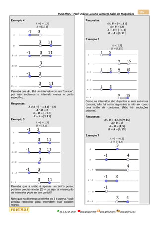 PODEMOS – Prof. Otávio Luciano Camargo Sales de Magalhães
35.9.9214.0594 goo.gl/pjykRW goo.gl/JD6Vhj goo.gl/PSGwJT
105
Exemplo 4:
𝐴 =] − 1,3[
𝐵 =]3,11]
Perceba que 𝑨 ∪ 𝑩 é um intervalo com um “buraco”,
por isso anotamos o intervalo menos o ponto
específico..
Respostas:
𝑨 ∪ 𝑩 =] − 𝟏, 𝟏𝟏] − {𝟑}
𝑨 ∩ 𝑩 = ∅
𝑨 − 𝑩 = [−𝟏, 𝟑[
𝑩 − 𝑨 =]𝟑, 𝟏𝟏]
Exemplo 5
𝐴 =] − 1,3]
𝐵 = [3,11]
Perceba que a união é apenas um único ponto,
portanto preciso anotar {3} – ou seja, a intersecção
de intervalos pode ser um ponto!!!
Note que na diferença a bolinha do 3 é aberta. Você
precisa raciocinar para entender!!! Não existem
regras!
Respostas:
𝑨 ∪ 𝑩 = [−𝟏, 𝟏𝟏]
𝑨 ∩ 𝑩 = {𝟑}
𝑨 − 𝑩 = [−𝟏, 𝟑[
𝑩 − 𝑨 =]𝟑, 𝟏𝟏]
Exemplo 6
𝐴 =]1,5]
𝐵 =]9,15[
Como os intervalos são disjuntos e sem extremos
comuns, não há como registrá-lo a não ser como
uma união de conjuntos. (Não há anotações
próprias)
Respostas:
𝑨 ∪ 𝑩 =]𝟏, 𝟓] ∪]𝟗,𝟏𝟓]
𝑨 ∩ 𝑩 = ∅
𝑨 − 𝑩 =]𝟏, 𝟓]
𝑩 − 𝑨 =]𝟗, 𝟏𝟓]
Exemplo 7
𝐴 =] − ∞, 3]
𝐵 = [−1,4[
 