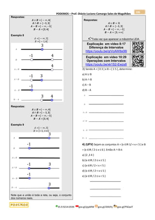PODEMOS – Prof. Otávio Luciano Camargo Sales de Magalhães
35.9.9214.0594 goo.gl/pjykRW goo.gl/JD6Vhj goo.gl/PSGwJT
106
Respostas:
𝑨 ∪ 𝑩 =] − ∞, 𝟒[
𝑨 ∩ 𝑩 = [−𝟏, 𝟑]
𝑨 − 𝑩 =] − ∞, −𝟏[
𝑩 − 𝑨 =]𝟑, 𝟒]
Exemplo 8
𝐴 =] − ∞, 3]
𝐵 =] − 1,4[
Respostas:
𝑨 ∪ 𝑩 =] − ∞, 𝟒]
𝑨 ∩ 𝑩 =] − 𝟏, 𝟑]
𝑨 − 𝑩 =] − ∞, −𝟏]
𝑩 − 𝑨 =]𝟑, 𝟒]
Exemplo 9
𝐴 =] − ∞, 3]
𝐵 = [−1, +∞[
Note que a união é toda a reta, ou seja, o conjunto
dos números reais.
Respostas:
𝑨 ∪ 𝑩 = ℝ
𝑨 ∩ 𝑩 = [−𝟏, 𝟑]
𝑨 − 𝑩 =] − ∞, −𝟏]
𝑩 − 𝑨 = [𝟑, +∞[
Toda vez que aparecer a mãozinha LEIA
Explicação em vídeo 8:17
Diferença de Intervalos
https://youtu.be/qrVcAW8s08I
Explicação em vídeo 10:29
Operações com Intervalos
https://youtu.be/xk1S2-Ewzs8
3) Sendo A = [ 0 3 ] e B = [ 1 5 [, determine:
a) A ∪ B
b) A ∩ B
c) A − B
d) B – A
4) (UFV) Sejam os conjuntos A = {x ∈IR 1/ < x < 5 } e B
= {x ∈IR / 2 ≤ x ≤ 6 }. Então A ∩ B é:
a) {2 ,3 4 }
b) {x ∈IR / 2 ≤ x ≤ 5 }
c) {x ∈IR / 2 < x < 5 }
d) {x ∈IR / 2 < x ≤ 5 }
e) {x ∈IR / 2 ≤ x < 5 }
 
