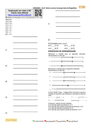 PODEMOS – Prof. Otávio Luciano Camargo Sales de Magalhães
35.9.9214.0594 goo.gl/pjykRW goo.gl/JD6Vhj goo.gl/PSGwJT
107
Explicação em vídeo 2:56
Casos mais difíceis
https://youtu.be/Rk7u0ljUrvE
5) Dados os intervalos: A=[-1, 6]; B=[0, 8) e C=(-∞,10].
Obtenha:
a) A ∪ B =
b) A ∩ B =
c) A ∩ C =
d) A – B =
e) B – A =
f) A – C =
g) C – A =
a)
b)
c)
d)
e)
f)
g)
6) Complete com ∈ ou ∉:
a) 5 ___ [1,4] b) 3 ___ [1,4]
c) 4 ___ ]4,7] d) 4 ___ [4,7]
EXERCÍCIOS DE APRENDIZAGEM
1)Escrever a notação para os seguintes intervalos,
representados na reta real:
2) Escrever a notação para os seguintes intervalos,
representados na reta real:
3) (Prof. Walter Tadeu – Colégio Pedro II) Escreva usando a
notação de conjuntos e de colchetes os intervalos na reta dos
reais.
4) Escreva, usando as duas notações:
a) O intervalo aberto de extremos -2 e 1.
b) O intervalo semi-aberto à esquerda de extremos 3 e 8.
c) O intervalo fechado de extremos 0 e 5.
d) O intervalo semi-aberto à direita de extremos –5 e 1.
 