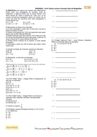 PODEMOS – Prof. Otávio Luciano Camargo Sales de Magalhães
35.9.9214.0594 goo.gl/pjykRW goo.gl/JD6Vhj goo.gl/PSGwJT
108
5) (ENCCEJA) Uma agencia de modelos esta selecionando
jovens para uma propaganda de sorvetes. Entre as
exigências, a agencia solicita que os jovens tenham uma
altura minima de 1,65m e maxima de 1,78m. Se x é um
numero racional que representa a altura, em metros, de um
jovem que pode ser escolhido para essa propaganda, é
correto afirmar que:
a) x < 1,78 b) x > 1,65
c) 1,65 < x < 1,78 d) 1,65< x > 1,78
6) Represente as idéias como intervalos:
a) O voto é facultativo a partir dos 16 anos até o dia que a
pessoa completa 18 anos.
b) Haverá uma alíquota de 13,5% de descontos para quem
ganha mais de R$ 3.500 até R$ 6.000.
c) Podem participar quem tem mais de 1,50 e menos de 1,80.
d) O prazo de prescrição da pena é para quem a partir de 18
anos e menos de 21 e para maiores de 60 anos.
e) Podem brincar crianças de no máximo 12 anos nesses
brinquedos.
f) Caminhões a partir de 3,00 de altura não podem entrar
nesse túnel.
7) Usando a notação de conjuntos, escreva os intervalos:
a) [6, 10] b) [-1, 5]
c) [-6, 0] d) [0, + ∞]
e) ] – ∞, 3[ f) [ -5, 2[
8).Represente, na reta real, os intervalos:
a) [ 2, 8] b) { x ∈ ℝ/ 2 < x < 5}
c) ] – ∞, 2] d) { x ∈ ℝ/ -2≤ x ≤ 2}
9)Represente os conjuntos abaixo sob a forma de colchetes:
a)
b)
c)
d)
10) (Prof. Walter Tadeu – Colégio Pedro II) Represente, na
reta real, os intervalos:
a) [2, 8]
b) [– 6, – 1[
c) {x є IR / 2 < x < 5}
d) {x є IR / 3 < x  7}
e) [0, +∞[
f) {x є IR / x ≥ – 1}
g) {x є IR / – 2  x  2}
11) (Prof. Walter Tadeu – Colégio Pedro II) Escreva os
intervalos reais, utilizando colchetes, formados pelos
números.
a) maiores que 3
b) menores que – 1
c) maiores ou iguais a
2
1
12) (Professor Joaquim Rodrigues) Sendo A = [0, 3 ] e B =
[1, 5 [, determine:
A  B =
A  B =
A – B =
B – A =
13) (Colégio Sigmund Freud – Jane Précaro- Adaptado)
Dados os intervalos efetue as operações:
a) A = ]-2, 6] e B = [4, 6[
A  B =
A  B =
A – B =
B – A =
b) A = [-8, 3] e B = ]4, 7[
A  B =
A  B =
A – B =
B – A =
 
