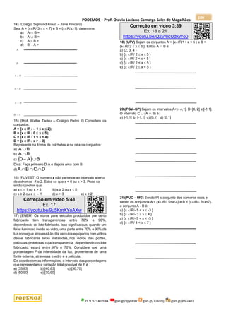 PODEMOS – Prof. Otávio Luciano Camargo Sales de Magalhães
35.9.9214.0594 goo.gl/pjykRW goo.gl/JD6Vhj goo.gl/PSGwJT
109
14) (Colégio Sigmund Freud – Jane Précaro)
Seja A = {xR/-3  x < 7} e B = {xR/x1}, determine:
a) A  B =
b) A  B =
c) A – B =
d) B – A =
15) (Prof. Walter Tadeu – Colégio Pedro II) Considere os
conjuntos:
A = {x є IR / – 1  x  2};
B = {x є IR / 0  x  5};
C = {x є IR / 1 < x < 4};
D = {x є IR / x > – 3}
Represente na forma de colchetes e na reta os conjuntos:
a) B
A 
b) B
A 
c)   B
A
D 

Dica: Faça primeiro D-A e depois uma com B
d) D
C
B
A 


16) (FUVEST) O numero x não pertence ao intervalo aberto
de extremos -1 e 2. Sabe-se que x < 0 ou x > 3. Pode-se
então concluir que:
a) x  – 1 ou x > 3 b) x ≥ 2 ou x  0
c) x ≥ 2 ou x  – 1 d) x > 3 e) x ≥ 2
Correção em vídeo 5:48
Ex. 17
https://youtu.be/9u5KmXYoAXw
17) (ENEM) Os vidros para veículos produzidos por certo
fabricante têm transparências entre 70% e 90%,
dependendo do lote fabricado. Isso significa que, quando um
feixe luminoso incide no vidro, uma parte entre 70% e 90% da
luz consegue atravessá-lo. Os veículos equipados com vidros
desse fabricante terão instaladas, nos vidros das portas,
películas protetoras cuja transparência, dependendo do lote
fabricado, estará entre 50% e 70%. Considere que uma
porcentagem P da intensidade da luz, proveniente de uma
fonte externa, atravessa o vidro e a película.
De acordo com as informações, o intervalo das porcentagens
que representam a variação total possível de P é
a) [35;63] b) [40;63] c) [50;70]
d) [50;90] e) [70;90]
Correção em vídeo 3:39
Ex. 18 a 21
https://youtu.be/Q2VmcUdkWo0
18) (UFV) Sejam os conjuntos A = {xIR/1< x < 5 } e B =
{xR/ 2  x  6 }. Então A  B é:
a) {2, 3, 4 }
b) {x IR/ 2  x  5 }
c) {x IR/ 2 < x < 5 }
d) {x IR/ 2 < x  5 }
e) {x IR/ 2  x < 5 }
20)(FGV–SP) Sejam os intervalos A=]- ,1], B=]0, 2] e [-1,1].
O intervalo C  (A  B) é:
a) ]-1,1] b) [-1,1] c) [0,1] d) ]0,1]
21)(PUC – MG) Sendo IR o conjunto dos números reais e
sendo os conjuntos A = {xIR/- 5<x4} e B = {xIR/- 3<x<7},
o conjunto A - B é:
a) {x IR/- 5 < x  -3 }
b) {x IR/- 3  x  4 }
c) {x IR/- 5 < x < -3 }
d) {x IR/ 4 < x  7 }
 