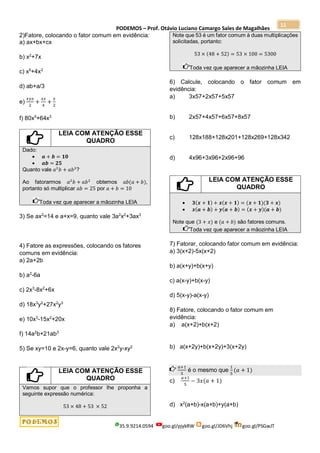 PODEMOS – Prof. Otávio Luciano Camargo Sales de Magalhães
35.9.9214.0594 goo.gl/pjykRW goo.gl/JD6Vhj goo.gl/PSGwJT
11
2)Fatore, colocando o fator comum em evidência:
a) ax+bx+cx
b) x2
+7x
c) x5
+4x3
d) ab+a/3
e)
𝑥𝑦𝑧
2
+
𝑥𝑧
4
+
𝑥
2
f) 80x5
+64x3
LEIA COM ATENÇÃO ESSE
QUADRO
Dado:
 𝒂 + 𝒃 = 𝟏𝟎
 𝒂𝒃 = 𝟐𝟓
Quanto vale 𝑎2
𝑏 + 𝑎𝑏2
?
Ao fatorarmos 𝑎2
𝑏 + 𝑎𝑏2
obtemos 𝑎𝑏(𝑎 + 𝑏),
portanto só multiplicar 𝑎𝑏 = 25 por 𝑎 + 𝑏 = 10
Toda vez que aparecer a mãozinha LEIA
3) Se ax2
=14 e a+x=9, quanto vale 3a2
x2
+3ax3
4) Fatore as expressões, colocando os fatores
comuns em evidência:
a) 2a+2b
b) a2
-6a
c) 2x3
-8x2
+6x
d) 18x3
y2
+27x2
y3
e) 10x3
-15x2
+20x
f) 14a2
b+21ab3
5) Se xy=10 e 2x-y=6, quanto vale 2x2
y-xy2
LEIA COM ATENÇÃO ESSE
QUADRO
Vamos supor que o professor lhe proponha a
seguinte expressão numérica:
53 × 48 + 53 × 52
Note que 53 é um fator comum à duas multiplicações
solicitadas, portanto:
53 × (48 + 52) = 53 × 100 = 5300
Toda vez que aparecer a mãozinha LEIA
6) Calcule, colocando o fator comum em
evidência:
a) 3x57+2x57+5x57
b) 2x57+4x57+6x57+8x57
c) 128x188+128x201+128x269+128x342
d) 4x96+3x96+2x96+96
LEIA COM ATENÇÃO ESSE
QUADRO
 𝟑(𝒙 + 𝟏) + 𝒙(𝒙 + 𝟏) = (𝒙 + 𝟏)(𝟑 + 𝒙)
 𝒙(𝒂 + 𝒃) + 𝒚(𝒂 + 𝒃) = (𝒙 + 𝒚)(𝒂 + 𝒃)
Note que (3 + 𝑥) e (𝑎 + 𝑏) são fatores comuns.
Toda vez que aparecer a mãozinha LEIA
7) Fatorar, colocando fator comum em evidência:
a) 3(x+2)-5x(x+2)
b) a(x+y)+b(x+y)
c) a(x-y)+b(x-y)
d) 5(x-y)-a(x-y)
8) Fatore, colocando o fator comum em
evidência:
a) a(x+2)+b(x+2)
b) a(x+2y)+b(x+2y)+3(x+2y)
𝑎+1
5
é o mesmo que
1
5
(𝑎 + 1)
c)
𝑎+1
5
− 3𝑥(𝑎 + 1)
d) x2
(a+b)-x(a+b)+y(a+b)
 