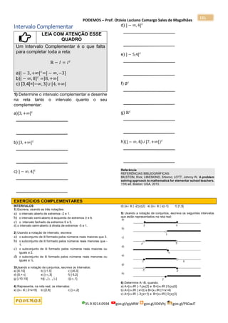 PODEMOS – Prof. Otávio Luciano Camargo Sales de Magalhães
35.9.9214.0594 goo.gl/pjykRW goo.gl/JD6Vhj goo.gl/PSGwJT
111
Intervalo Complementar
LEIA COM ATENÇÃO ESSE
QUADRO
Um Intervalo Complementar é o que falta
para completar toda a reta:
ℝ − 𝐼 = 𝐼𝑐
a)] − 3, +∞[𝑐
=] − ∞, −3]
b)] − ∞, 8]𝑐
=]8, +∞[
c) [3,4[=]−∞, 3[∪ [4, +∞[
1) Determine o intervalo complementar e desenhe
na reta tanto o intervalo quanto o seu
complementar:
a)[3, +∞[𝑐
b) ]3, +∞[𝑐
c) ] − ∞, 4[𝑐
d) ] − ∞, 4]𝑐
e) ] − 5,4[𝑐
f) ∅𝑐
g) ℝ𝑐
h)(] − ∞, 4[∪ [7, +∞[)𝑐
Referência
REFERÊNCIAS BIBLIOGRÁFICAS:
BILSTEIN, Rick; LIBESKIND, Shlomo; LOTT, Johnny W. A problem
solving approach to mathematics for elementar school teachers.
11th ed. Boston: USA, 2013.
EXERCÍCIOS COMPLEMENTARES
INTERVALOS
1) Escreva, usando as três notações:
a) o intervalo aberto de extremos -2 e 1.
b) o intervalo semi-aberto à esquerda de extremos 3 e 8.
c) o intervalo fechado de extremos 0 e 5.
d) o intervalo semi-aberto à direita de extremos -5 e 1.
2) Usando a notação de intervalo, escreva:
a) o subconjunto de ℝ formado pelos números reais maiores que 3.
b) o subconjunto de ℝ formado pelos números reais menores que -
1.
c) o subconjunto de ℝ formado pelos números reais maiores ou
iguais a 2.
d) o subconjunto de ℝ formado pelos números reais menores ou
iguais a ½.
3)Usando a notação de conjuntos, escreva os intervalos:
a) [6,10[ b) ]-1.5] c) ]-6,0[
d) [0,+[ e) ]-,3[ f) [-5,2[
g) ]-10,10[ h)[- 3 , 3 ] i)]-,1]
4) Represente, na reta real, os intervalos:
a) {x ℝ | 2<x<5} b) [2,8] c) ]-,2]
d) {x ℝ | -2<x<2} e) {x ℝ | x>-1} f) ]1,5[
5) Usando a notação de conjuntos, escreva os seguintes intervalos
que estão representados na reta real:
6) Determine AB, quando:
a) A={xIR | -1<x<2} e B={xIR | 0<x<5}
b) A={xIR | x<3} e B={xIR |1<x<4}
c) A={xIR | -3<x<1} e B={xIR | 0<x<3}
 