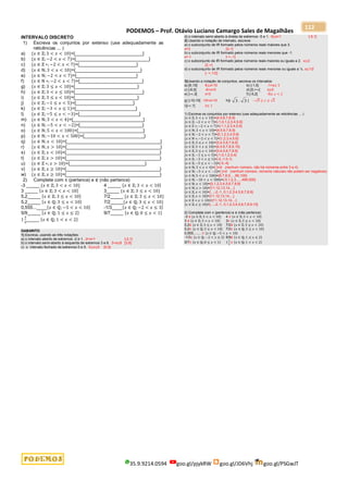 PODEMOS – Prof. Otávio Luciano Camargo Sales de Magalhães
35.9.9214.0594 goo.gl/pjykRW goo.gl/JD6Vhj goo.gl/PSGwJT
112
INTERVALO DISCRETO
1) Escreva os conjuntos por extenso (use adequadamente as
reticências ... )
a) {𝑥 ∈ ℤ; 3 < 𝑥 < 10}={__________________________}
b) {𝑥 ∈ ℤ; −2 < 𝑥 < 7}={____________________________}
c) {𝑥 ∈ ℤ ∗; −2 < 𝑥 < 7}={______________________}
d) {𝑥 ∈ ℕ; 3 < 𝑥 < 10}={_________________________}
e) {𝑥 ∈ ℕ; −2 < 𝑥 < 7}={_______________________}
f) {𝑥 ∈ ℕ ∗; −2 < 𝑥 < 7}={________________________}
g) {𝑥 ∈ ℤ; 3 ≤ 𝑥 < 10}={________________________}
h) {𝑥 ∈ ℤ; 3 < 𝑥 ≤ 10}={__________________________}
i) {𝑥 ∈ ℤ; 3 ≤ 𝑥 < 10}={________________________}
j) {𝑥 ∈ ℤ; −1 ≤ 𝑥 < 5}={______________________}
k) {𝑥 ∈ ℤ; −3 < 𝑥 ≤ 1}={_______________________}
l) {𝑥 ∈ ℤ; −5 ≤ 𝑥 < −3}={_______________________}
m) {𝑥 ∈ ℕ; 3 < 𝑥 < 4}={___________________________}
n) {𝑥 ∈ ℕ; −5 < 𝑥 < −2}={________________________}
o) {𝑥 ∈ ℕ; 5 < 𝑥 < 100}={_________________________}
p) {𝑥 ∈ ℕ; −10 < 𝑥 < 500}={_______________________}
q) {𝑥 ∈ ℕ; 𝑥 < 10}={____________________________________}
r) {𝑥 ∈ ℕ; 𝑥 > 10}={____________________________________}
s) {𝑥 ∈ ℤ; 𝑥 < 10}={____________________________________}
t) {𝑥 ∈ ℤ; 𝑥 > 10}={____________________________________}
u) {𝑥 ∈ ℤ ∗; 𝑥 > 10}={_____________________________}
v) {𝑥 ∈ ℤ; 𝑥 ≥ 10}={____________________________________}
w) {𝑥 ∈ ℤ; 𝑥 ≥ 10}={____________________________________}
2) Complete com ∈ (pertence) e ∉ (não pertence)
-3 _____ {𝑥 ∈ ℤ; 3 < 𝑥 < 10} 4 _____ {𝑥 ∈ ℤ; 3 < 𝑥 < 10}
3 _____ {𝑥 ∈ ℤ; 3 < 𝑥 < 10} 3_____ {𝑥 ∈ ℤ; 3 ≤ 𝑥 < 10}
5,2_____ {𝑥 ∈ ℤ; 3 ≤ 𝑥 < 10} 7/2_____ {𝑥 ∈ ℤ; 3 ≤ 𝑥 < 10}
5,2_____ {𝑥 ∈ ℚ; 3 ≤ 𝑥 < 10} 7/2_____{𝑥 ∈ ℚ; 3 ≤ 𝑥 < 10}
0,555...____{𝑥 ∈ ℚ; −5 < 𝑥 < 10} -1/3____{𝑥 ∈ ℚ; −2 < 𝑥 ≤ 3}
5/9_____ {𝑥 ∈ ℚ; 1 ≤ 𝑥 ≤ 2} 9/7_____ {𝑥 ∈ ℚ; 0 ≤ 𝑥 < 1}
1
3
5
_____ {𝑥 ∈ ℚ; 1 < 𝑥 < 2}
GABARITO
1) Escreva, usando as três notações:
a) o intervalo aberto de extremos -2 e 1. -2<x<1 ]-2,1[
b) o intervalo semi-aberto à esquerda de extremos 3 e 8. 3<x≤8 ]3,8]
c) o intervalo fechado de extremos 0 e 5. 0≤x≤5 [0,5]
d) o intervalo semi-aberto à direita de extremos -5 e 1. -5≤x<1 [-5,1[
2) Usando a notação de intervalo, escreva:
a) o subconjunto de IR formado pelos números reais maiores que 3.
x>3 ]3,∞[
b) o subconjunto de IR formado pelos números reais menores que -1.
x<-1 ]-∞,-1[
c) o subconjunto de IR formado pelos números reais maiores ou iguais a 2. x≥2
[2,∞[
d) o subconjunto de IR formado pelos números reais menores ou iguais a ½. x≤1/2
]- ∞,1/2]
3)Usando a notação de conjuntos, escreva os intervalos:
a) [6,10[ 6≤x<10 b) ]-1,5] -1<x≤ 5
c) ]-6,0[ -6<x<0 d) [0,+[ x≥0
e) ]-,3[ x<3 f) [-5,2[ -5≤ 𝑥 < 2
g) ]-10,10[ -10<x<10 h)[- 3 , 3 ] −√3 ≤ 𝑥 ≤ √3
i)]-,1] x≤ 1
1) Escreva os conjuntos por extenso (use adequadamente as reticências ... )
{𝑥 ∈ ℤ; 3 < 𝑥 < 10}={4,5,6,7,8,9}
{𝑥 ∈ ℤ; −2 < 𝑥 < 7}={-1,0,1,2,3,4,5,6}
{𝑥 ∈ ℤ ∗; −2 < 𝑥 < 7}={-1,1,2,3,4,5,6}
{𝑥 ∈ ℕ; 3 < 𝑥 < 10}={4,5,6,7,8,9}
{𝑥 ∈ ℕ; −2 < 𝑥 < 7}={0,1,2,3,4,5,6}
{𝑥 ∈ ℕ ∗; −2 < 𝑥 < 7}={1,2,3,4,5,6}
{𝑥 ∈ ℤ; 3 ≤ 𝑥 < 10}={3,4,5,6,7,8,9}
{𝑥 ∈ ℤ; 3 < 𝑥 ≤ 10}={4,5,6,7,8,9,10}
{𝑥 ∈ ℤ; 3 ≤ 𝑥 < 10}={3,4,5,6,7,8,9}
{𝑥 ∈ ℤ; −1 ≤ 𝑥 < 5}={-1,0,1,2,3,4}
{𝑥 ∈ ℤ; −3 < 𝑥 ≤ 1}={-2,-1,0,1}
{𝑥 ∈ ℤ; −5 ≤ 𝑥 < −3}={-5,-4}
{𝑥 ∈ ℕ; 3 < 𝑥 < 4}={ }=∅ (nenhum número, não há números entre 3 e 4)
{𝑥 ∈ ℕ; −5 < 𝑥 < −2}={ }=∅ (nenhum número, números naturais não podem ser negativos)
{𝑥 ∈ ℕ; 5 < 𝑥 < 100}={6,7,8,9,...,99,100}
{𝑥 ∈ ℕ; −10 < 𝑥 < 500}={-0,1,2,3,....,499,500}
{𝑥 ∈ ℕ; 𝑥 < 10}={0,1,2,3,4,5,6,7,8,9}
{𝑥 ∈ ℕ; 𝑥 > 10}={11,12,13,14,...}
{𝑥 ∈ ℤ; 𝑥 < 10}={...,-2,-1, 0,1,2,3,4,5,6,7,8,9}
{𝑥 ∈ ℤ; 𝑥 > 10}={11,12,13,14,...}
{𝑥 ∈ ℤ ∗; 𝑥 > 10}={11,12,13,14,...}
{𝑥 ∈ ℤ; 𝑥 ≥ 10}={...,-2,-1, 0,1,2,3,4,5,6,7,8,9,10}
2) Complete com ∈ (pertence) e ∉ (não pertence)
-3 ∉ {𝑥 ∈ ℤ; 3 < 𝑥 < 10} 4 ∈ {𝑥 ∈ ℤ;3 < 𝑥 < 10}
3 ∉ {𝑥 ∈ ℤ; 3 < 𝑥 < 10} 3∈ {𝑥 ∈ ℤ;3 ≤ 𝑥 < 10}
5,2∉ {𝑥 ∈ ℤ; 3 ≤ 𝑥 < 10} 7/2∉ {𝑥 ∈ ℤ; 3 ≤ 𝑥 < 10}
5,2∈ {𝑥 ∈ ℚ;3 ≤ 𝑥 < 10} 7/2∈ {𝑥 ∈ ℚ;3 ≤ 𝑥 < 10}
0,555........ ∈ {𝑥 ∈ ℚ; −5 < 𝑥 < 10}
-1/3∈ {𝑥 ∈ ℚ; −2 < 𝑥 ≤ 3} 5/9∉ {𝑥 ∈ ℚ; 1 ≤ 𝑥 ≤ 2}
9/7∈ {𝑥 ∈ ℚ;0 ≤ 𝑥 < 1} 1
3
5
∈ {𝑥 ∈ ℚ; 1 < 𝑥 < 2}
 