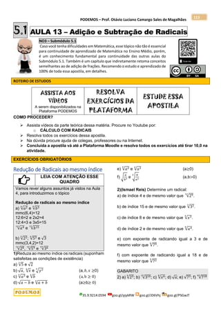 PODEMOS – Prof. Otávio Luciano Camargo Sales de Magalhães
35.9.9214.0594 goo.gl/pjykRW goo.gl/JD6Vhj goo.gl/PSGwJT
113
5.1 AULA 13 – Adição e Subtração de Radicais
NO3 – Submódulo 5.1
Caso você tenha dificuldades em Matemática, esse tópico não tão é essencial
para continuidade de aprendizado de Matemática no Ensino Médio, porém,
é um conhecimento fundamental para continuidade das outras aulas do
Submódulo 5.1. Também é um capítulo que indiretamente retoma conceitos
semelhantes ao de adição de frações. Recomendo o estudo e aprendizado de
100% de toda essa apostila, em detalhes.
ROTEIRO DE ESTUDOS
ASSISTA AOS
VÍDEOS
A serem disponibilizados na
Plataforma PODEMOS
RESOLVA
EXERCÍCIOS DA
PLATAFORMA
ESTUDE ESSA
APOSTILA
COMO PROCEDER?
 Assista vídeos da parte teórica dessa matéria. Procure no Youtube por:
o CÁLCULO COM RADICAIS
 Resolva todos os exercícios dessa apostila.
 Na dúvida procure ajuda de colegas, professores ou na Internet.
 Concluída a apostila vá até a Plataforma Moodle e resolva todos os exercícios até tirar 10,0 na
atividade.
EXERCÍCIOS OBRIGATÓRIOS
Redução de Radicais ao mesmo índice
LEIA COM ATENÇÃO ESSE
QUADRO
Vamos rever alguns assuntos já vistos na Aula
4, para introduzirmos o tópico
Redução de radicais ao mesmo índice
a) √𝑎2
6
e √𝑏5
4
mmc(6,4)=12
12:6=2 e 2x2=4
12:4=3 e 3x5=15
√𝑎4
12
e √𝑏15
12
b) √22
3
; √53
4
e √3
mmc(3,4,2)=12
√28
12
, √59
12
e √36
15
1)Reduza ao mesmo índice os radicais (suponham
satisfeitas as condições de existência)
a) √5
3
e √2
b) √𝑎, √𝑥
4
e √𝑦2
3
(a, 𝑏, 𝑥 ≥0)
c) √𝑎3
4
e √𝑏
6
(a, b ≥ 0)
d) √𝑎 − 𝑏 e √𝑎 + 𝑏
4
(a≥b≥ 0)
e) √𝑎2
5
e √𝑎3
4
(a≥0)
f) √
𝑎
𝑏3 e √
𝑏
𝑎2
3
(a,b>0)
2)(Ismael Reis) Determine um radical:
a) de índice 4 e de mesmo valor que √29
12
.
b) de índice 15 e de mesmo valor que √32
3
.
c) de índice 8 e de mesmo valor que √𝑥3
4
.
d) de índice 2 e de mesmo valor que √𝑎4
8
.
e) com expoente de radicando igual a 3 e de
mesmo valor que √79
6
.
f) com expoente de radicando igual a 18 e de
mesmo valor que √72
5
GABARITO
2) a) √23
4
; b) √310
15
; c) √𝑥6
8
; d) √𝑎; e) √73; f) √718
45
 