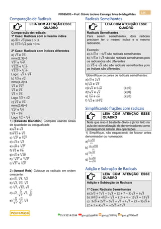 PODEMOS – Prof. Otávio Luciano Camargo Sales de Magalhães
35.9.9214.0594 goo.gl/pjykRW goo.gl/JD6Vhj goo.gl/PSGwJT
114
Comparação de Radicais
LEIA COM ATENÇÃO ESSE
QUADRO
Comparação de radicais
1º Caso: Radicais com o mesmo índice
a)√8 > √3 pois 8 > 3
b) √10
3
>√4
3
pois 10>4
2º Caso: Radicais com índices diferentes
a) √5 e √4
3
mmc(2,3)=6
√53
6
e √42
6
√125
6
e √16
6
√125
6
> √16
6
Logo: √5 > √4
3
b) √3
4
e √2
mmc(4,2)=4
√3
4
e √22
4
√3
4
e √4
4
√3
4
< √4
4
Logo √3
4
< √2
c) √2
3
e √4
6
mmc(3,6)=6
√22
6
e √4
6
√4
6
= √4
6
Logo √2
3
= √4
6
1) (Edwaldo Bianchini) Compare usando sinais
de igualdade ou desigualdade
a)√2 e √3
b)√15
3
e √8
3
c) √24
3
e √25
3
d) √3 e √2
3
e) √8 e √26
4
f) √5
4
e √6
3
g) √5 e √10
6
h) √22
14
e √32
21
i) √33
6
e √32
4
2) (Ismael Reis) Coloque os radicais em ordem
crescente:
a) √5, √4
3
, √2
4
b) √2
3
, √3
6
, √5
4
c) √7
4
, √12, √8
d) √2, √
1
3
, √5, √
3
4
e) √
6
5
3
, √
8
7
3
, √4
3
Radicais Semelhantes
LEIA COM ATENÇÃO ESSE
QUADRO
Radicais Semelhantes
Para serem semelhantes, dois radicais
precisam ter o mesmo índice e o mesmo
radicando.
Exemplo:
a) 2√3 e −4√3 são radicais semelhantes
b) 7√5 e 7√3 não são radicais semelhantes pois
os radicandos são diferentes
c) √5
3
e √5 não são radicais semelhantes pois
os índices são diferentes
1)Identifique os pares de radicais semelhantes:
a)√3 e 2√3
b)√𝑎
3
e √𝑏
3
c)2√𝑎 e 5√𝑎 (a≥0)
d)5√𝑥 e √𝑥 (x≥0)
e) √𝑎
3
e √𝑎 (a≥0)
f) √2
4
e 10√2
4
Simplificando frações com radicais
LEIA COM ATENÇÃO ESSE
QUADRO
Note que isso é bastante óbvio e já foi feito na
aula de racionalização de denominadores como
consequência natural das operações
1) Simplifique, não esquecendo de fatorar antes
denominador ou numerador:
a)
5+√50
15
b)
10+√200
25
c)
2+√12
2
d)
5+√50
3+√18
Adição e Subração de Radicais
LEIA COM ATENÇÃO ESSE
QUADRO
Adição e Subtração de Radicais
1º Caso: Radicais Semelhantes
a) 2√3 + 7√3 − 3√3 = (2 + 7 − 3)√3 = 6√3
b) 10√3
5
+ 4√3
5
− √3
5
= (10 + 4 − 1)√3
5
= 13√3
5
c) 3√5 + 2√7 − 5√5 + √7 + 4√7 = (3 − 5)√5 +
(2 + 1 + 4)√7 = −2√5 + 7√7
 