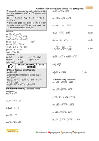 PODEMOS – Prof. Otávio Luciano Camargo Sales de Magalhães
35.9.9214.0594 goo.gl/pjykRW goo.gl/JD6Vhj goo.gl/PSGwJT
115
A expressão não pode ser mais reduzida, então
ela fica indicada −2√5 + 7√7 (forma mais
simples)
d) 5√2 + 3 − 7√2 + 5 = (5 − 7)√2 + 8 =
−2√2 + 8
A expressão pode ficar como −2√2 + 8 ou ser
fatorada como −2(√2 − 4), que pode ser
conveniente em certas situações
1)Efetue:
a)2√5 + √5 − 6√5
b)5√3
5
+ 2√3
5
− 2√3
5
+ √3
5
c) 4√2 + 6√3 − 2√2 + 9√3
d)5√𝑥 − 9√𝑥 (x≥0)
e) −4 + √3
5
+ 2√3
5
− 4
f) 2√5
3
− 2√5 + 3√5 + 3√5
3
g) 3 + √2 + 7 − 5√2
h)√𝑎
3
+ √𝑎
3
+ √𝑎
3
GABARITO
a)−3√5 b) 6√3
5
c) 2√2 + 15√3
d)−4√𝑥 e) 3√3
5
f) 5√5
3
+ √5
g) 10 − 4√2 h) 3√𝑎
3
LEIA COM ATENÇÃO ESSE
QUADRO
2º Caso: Radicais simplificáveis:
a)√18 + √50
Simplificando ambas raízes temos: 3√2 +
5√2 = 8√2
b) 2√27 + 5√12 − 2√75 = 2 ∙ 3√3 + 5 ∙ 2√3 −
2 ∙ 5√3 = 6√3
c)√16
3
+ √54
3
= 2√2
3
+ 3√2
3
= 5√2
3
1)(Edwaldo Bianchini) Calcule as somas
algébricas
a) √20 + √45
b) √50 + √18 − √8
c) 2√27 − 5√12
d) 4√63 − √7
e) √50+√98 − √72
f) √12 + √75 + √108
g) 2√54 + 3√24 − 5√6
h) 3√4𝑥 + √9𝑥 − √25𝑥 (x≥0)
i) 5√𝑥 + √36𝑥 − 2√4𝑥 (x≥0)
j) √4(𝑥 − 2) + √9(𝑥 − 2) (x≥2)
k)5√
8𝑥
125
− √
18𝑥
5
+ 7√
2𝑥
245
(x≥0)
l) √98 − 2√13 + 3√162 − √117
m)
√2
2
+
√50
4
n)
1
2
√8𝑥 +
2
7
√98𝑥 (x≥0)
2) (Ismael Reis) Simplifique:
a) 4√54
3
+ 2√250
3
− 3√16
3
b)
2
3
√25
3
+
1
4
√25
3
− 8√25
3
c) √2
3
+ √16
3
+ √54
3
+ √128
3
d) 5√16
3
− 3√250
3
−
1
3
√128
3
e) √40
3
+ √1029
3
− √625
3
f)
1
2
√24
3
−
2
3
√54
3
+
3
5
√375
3
−
1
4
√128
3
 