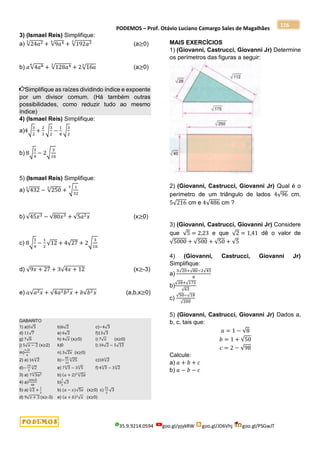 PODEMOS – Prof. Otávio Luciano Camargo Sales de Magalhães
35.9.9214.0594 goo.gl/pjykRW goo.gl/JD6Vhj goo.gl/PSGwJT
116
3) (Ismael Reis) Simplifique:
a) √24𝑎2
3
+ √9𝑎4
6
+ √192𝑎2
3
(a≥0)
b) 𝑎√4𝑎8
6
+ √128𝑎4
3
+ 2√16𝑎
3
(a≥0)
Simplifique as raízes dividindo índice e expoente
por um divisor comum. (Há também outras
possibilidades, como reduzir tudo ao mesmo
índice)
4) (Ismael Reis) Simplifique:
a)4√
3
2
+
2
3
√
3
2
−
1
8
√
3
2
b) 8√
3
4
− 2√
3
16
5) (Ismael Reis) Simplifique:
a) √432
3
− √250
3
+ √
1
32
5
b) √45𝑥3 − √80𝑥3 + √5𝑎2𝑥 (x≥0)
c) 8√
3
4
−
1
2
√12 + 4√27 + 2√
3
16
d) √9𝑥 + 27 + 3√4𝑥 + 12 (x≥-3)
e) 𝑎√𝑎2𝑥 + √4𝑎2𝑏2𝑥 + 𝑏√𝑏2𝑥 (a,b,x≥0)
GABARITO
1) a)5√5 b)6√2 c)−4√3
d) 11√7 e) 6√2 f)13√3
g) 7√6 h) 4√𝑥 (x≥0) i) 7√𝑥 (x≥0)
j) 5√𝑥 − 2 (x≥2) k)0 l) 34√2 − 5√13
m)
7√2
4
n) 3√2𝑥 (x≥0)
2) a) 16√2
3
b)−
85
12
√25
3
c)10√2
3
d)−
19
3
√2
3
e) 7√3
3
− 3√5
3
f) 4√3
3
− 3√2
3
3) a) 7√3𝑎2
3
b) (𝑎 + 2)2
√2𝑎
3
4) a)
109√6
48
b)
7
2
√3
5) a) √2
3
+
1
2
b) (𝑎 − 𝑥)√5𝑥 (x≥0) c)
31
2
√3
d) 9√𝑥 + 3 (x≥-3) e) (𝑎 + 𝑏)2
√𝑥 (x≥0)
MAIS EXERCÍCIOS
1) (Giovanni, Castrucci, Giovanni Jr) Determine
os perímetros das figuras a seguir:
2) (Giovanni, Castrucci, Giovanni Jr) Qual é o
perímetro de um triângulo de lados 4√96 cm,
5√216 cm e 4√486 cm ?
3) (Giovanni, Castrucci, Giovanni Jr) Considere
que √5 = 2,23 e que √2 = 1,41 dê o valor de
√5000 + √500 + √50 + √5
4) (Giovanni, Castrucci, Giovanni Jr)
Simplifique:
a)
3√20+√80−2√45
8
b)
√28+√175
√63
c)
√50−√18
√200
5) (Giovanni, Castrucci, Giovanni Jr) Dados a,
b, c, tais que:
𝑎 = 1 − √8
𝑏 = 1 + √50
𝑐 = 2 − √98
Calcule:
a) 𝑎 + 𝑏 + 𝑐
b) 𝑎 − 𝑏 − 𝑐
 