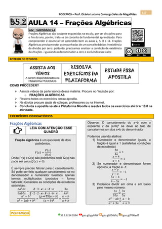 PODEMOS – Prof. Otávio Luciano Camargo Sales de Magalhães
35.9.9214.0594 goo.gl/pjykRW goo.gl/JD6Vhj goo.gl/PSGwJT
117
B5.2 AULA 14 – Frações Algébricas
CA2 – Submódulo 5.2
Frações Algébricas são bastante esquecidas na escola, por ser disciplina para
o fim do ano, porém, trata-se de conceito de fundamental aprendizado. Para
compreender é essencial ter aprendido bem as aulas 2, 5, 8 e 11. Frações
Algébricas precisam estar acompanhadas de um conceito básico: inexistência
da divisão por zero: portanto, precisamos analisar a condição de existência
das frações - igualando o denominador a zero e excluindo esse valor.
ROTEIRO DE ESTUDOS
ASSISTA AOS
VÍDEOS
A serem disponibilizados na
Plataforma PODEMOS
RESOLVA
EXERCÍCIOS DA
PLATAFORMA
ESTUDE ESSA
APOSTILA
COMO PROCEDER?
 Assista vídeos da parte teórica dessa matéria. Procure no Youtube por:
o FRAÇÕES ALGÉBRICAS
 Resolva todos os exercícios dessa apostila.
 Na dúvida procure ajuda de colegas, professores ou na Internet.
 Concluída a apostila vá até a Plataforma Moodle e resolva todos os exercícios até tirar 10,0 na
atividade.
EXERCÍCIOS OBRIGATÓRIOS
Frações Algébricas
LEIA COM ATENÇÃO ESSE
QUADRO
Fração algébrica é um quociente de dois
polinômios.
𝐹(𝑥) =
𝑃(𝑥)
𝑄(𝑥)
Onde P(x) e Q(x) são polinômios onde Q(x) não
pode ser zero (𝑄(𝑥) ≠ 0)
É sempre preciso fatorar para o cancelamento.
Só pode ser feito qualquer cancelamento se no
denominador e numerador tivermos apenas
termos multiplicados (produtos – forma
fatorada) Considere as condições de existência
satisfeitas:
6𝑎2
𝑏𝑥
8𝑎𝑏3𝑥
=
2 ∙ 3 ∙ 𝑎 ∙ 𝑎 ∙ 𝑏 ∙ 𝑥
2 ∙ 2 ∙ 2 ∙ 𝑎 ∙ 𝑏 ∙ 𝑏 ∙ 𝑏 ∙ 𝑥
==
3𝑎
4𝑏2
𝑎2
− 𝑏2
𝑎2 + 2𝑎𝑏 + 𝑏2
=
(𝑎 + 𝑏)(𝑎 − 𝑏)
(𝑎 + 𝑏)2
=
𝑎 − 𝑏
𝑎 + 𝑏
Observe: O cancelamento do a+b com o
expoente 2 do (a+b)² se deve ao fato de
cancelarmos um dos a+b do denominador
Podemos usando atalhos:
1) Numerador e denominador iguais, a
fração é igual a 1 (satisfeitas condições
de existência)
4𝑎
4𝑎
= 1
𝑥 + 4
𝑥 + 4
= 1
2) Se numerador e denominador forem
opostos, a fração é -1:
𝑥 − 𝑦
𝑦 − 𝑥
= −1
5𝑥 − 4
4 − 5𝑥
= −1
3) Podemos dividir em cima e em baixo
pelo mesmo número:
6𝑥
10𝑦
=
⏞
2 3𝑥
5𝑦
𝑎2
− 𝑎𝑏
𝑎2 + 3𝑎
=
⏞
𝑎 𝑎 − 𝑏
𝑎 + 3
 