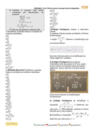 PODEMOS – Prof. Otávio Luciano Camargo Sales de Magalhães
35.9.9214.0594 goo.gl/pjykRW goo.gl/JD6Vhj goo.gl/PSGwJT
118
4) Também é possível você dividir
numerador por denominador, se
possível:
18𝑥3
𝑦2
9𝑥𝑦2
= 2𝑥2
𝑥2
− 6𝑥
𝑥
= 𝑥 − 6
𝑥2
− 5𝑥 + 6
𝑥 − 3
= 𝑥 − 2
Toda vez que aparecer a mãozinha LEIA
1) Simplifique, supostas todas as condições de
existência satisfeitas:
a)
3𝑥
3𝑥
b)
6𝑥
3𝑥
c)
9𝑥2
3𝑥
d)
𝑥(𝑥+𝑦)
𝑥+𝑦
e)
𝑎2+4𝑎
𝑎
f)
𝑥+𝑦
𝑥+𝑦
g)
3−4𝑥
4𝑥−3
h)
𝑥3+4
−𝑥3−4
i)
𝑥2+3𝑥+4
𝑥2+3𝑥+4
j)
3(𝑥+𝑦)
3
k)
2𝑥2−3𝑥−5
2𝑥−5
2) (Edwaldo Bianchini) Simplifique, supostas
todas as condições de existência satisfeitas:
a)
4𝑥
6
b)
6𝑎
9𝑏
c)
3𝑎𝑏
5𝑎𝑏
d)
8𝑥3
10𝑥2
e)
8𝑥2
4𝑥5
f)
2𝑥𝑦3
10𝑥𝑦2
g)
𝑎𝑥2𝑦
𝑎𝑥𝑦2
h)
21𝑚𝑛
14𝑚𝑛
i)
9𝑎𝑏𝑐
18𝑎𝑏𝑐
j)
6𝑎2𝑏𝑐
15𝑎𝑏4𝑐2
k)
4𝑎𝑚
2𝑎2−6𝑎
l)
6𝑥−12
18
m)
3𝑥+6
3𝑦
n)
10𝑥𝑦
10𝑥2+20𝑥𝑦
o)
𝑥2−1
(𝑥−1)2
p)
3𝑥+6
𝑥2−4
q)
𝑥2−2𝑥𝑦+𝑦2
3𝑥−3𝑦
r)
𝑥2−9
𝑥2+6𝑥+9
s)
3𝑎2+6𝑏2
𝑎2+2𝑏2
t)
𝑎2−10𝑎+25
2𝑎−10
u)
𝑥−2
𝑥2−4
3)(Colégio Pentágono) Indique a alternativa
correta.
O professor Fabiano propôs que Beatriz e Patrícia
simplificassem
a fração
²
²
³
x
x
x 
. Observe a simplificação que
as meninas fizeram:
Qual das meninas acertou na simplificação da
fração algébrica? Justifique.
4) (Colégio Pentágono) Numa disputa
matemática entre duas salas do 8º ano, quatro
alunos tiveram de simplificar algumas frações
algébricas. Veja os cálculos no quadro-de-giz
abaixo.
Quais alunos fizeram as simplificações
corretamente?
5) (Colégio Pentágono) a) Simplifique a
expressão
1
²
³
1
4




y
y
y
y
e determine seu
valor para y = 999.(sugestão: substitua na forma
fatorada que é mais simples)
b) Simplifique a expressão
9
²
9
9
²
³




a
a
a
a
e
determine seu valor para a = 1.
 