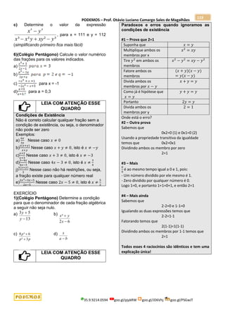 PODEMOS – Prof. Otávio Luciano Camargo Sales de Magalhães
35.9.9214.0594 goo.gl/pjykRW goo.gl/JD6Vhj goo.gl/PSGwJT
119
c) Determine o valor da expressão
³
²
²
³
4
4
y
xy
y
x
x
y
x




, para x = 111 e y = 112
(simplificando primeiro fica mais fácil)
6)(Colégio Pentágono) Calcule o valor numérico
das frações para os valores indicados.
a)
b)
c) para x = -1
d) para a = 0,3
LEIA COM ATENÇÃO ESSE
QUADRO
Condições de Existência
Não é correto calcular qualquer fração sem a
condição de existência, ou seja, o denominador
não pode ser zero
Exemplos:
a)
6𝑥
3𝑥
Nesse caso 𝑥 ≠ 0
b)
𝑥(𝑥+𝑦)
𝑥+𝑦
Nesse caso 𝑥 + 𝑦 ≠ 0, isto é 𝑥 ≠ −𝑦
c)
𝑥+2
𝑥+3
Nesse caso 𝑥 + 3 ≠ 0, isto é 𝑥 ≠ −3
d)
3−4𝑥
4𝑥−3
Nesse caso 4𝑥 − 3 ≠ 0, isto é 𝑥 ≠
3
4
j)
3(𝑥+𝑦)
3
Nesse caso não há restrições, ou seja,
a fração existe para qualquer número real
e)
2𝑥2−3𝑥−5
2𝑥−5
Nesse caso 2𝑥 − 5 ≠ 0, isto é 𝑥 ≠
5
2
EXERCÍCIO
1)(Colégio Pentágono) Determine a condição
para que o denominador de cada fração algébrica
a seguir não seja nulo.
a)
13
5
3


y
y b)
6
2
²


x
y
x
c)
p
p
p
3
²
6
³
8

 d)
b
a
x

LEIA COM ATENÇÃO ESSE
QUADRO
Paradoxos e erros quando ignoramos as
condições de existência
#1 – Prova que 2=1
Suponha que 𝑥 = 𝑦
Multiplique ambos os
membros por x
𝑥2
= 𝑥𝑦
Tire 𝑦2
em ambos os
membros
𝑥2
− 𝑦2
= 𝑥𝑦 − 𝑦2
Fatore ambos os
membros
(𝑥 + 𝑦)(𝑥 − 𝑦)
= 𝑦(𝑥 − 𝑦)
Divida ambos os
membros por 𝑥 − 𝑦
𝑥 + 𝑦 = 𝑦
Como já é hipótese que
𝑥 = 𝑦
𝑦 + 𝑦 = 𝑦
Portanto 2𝑦 = 𝑦
Divida ambos os
membros por y
2 = 1
Onde está o erro?
#2 – Outra prova
Sabemos que
0x2=0 (1) e 0x1=0 (2)
Usando a propriedade transitiva da igualdade
temos que 0x2=0x1
Dividindo ambos os membro por zero
2=1
#3 – Mais
0
0
é ao mesmo tempo igual a 0 e 1, pois:
- Um número dividido por ele mesmo é 1.
- Zero dividido por qualquer número é 0.
Logo 1=0, e portanto 1+1=0+1, e então 2=1
#4 – Mais ainda
Sabemos que
2-2=0 e 1-1=0
Igualando as duas expressões temos que
2-2=1-1
Fatorando temos que
2(1-1)=1(1-1)
Dividindo ambos os membros por 1-1 temos que
2=1
Todos esses 4 raciocínios são idênticos e tem uma
explicação única!
 