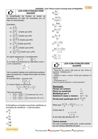 PODEMOS – Prof. Otávio Luciano Camargo Sales de Magalhães
35.9.9214.0594 goo.gl/pjykRW goo.gl/JD6Vhj goo.gl/PSGwJT
12
LEIA COM ATENÇÃO ESSE
QUADRO
A simplificação de frações só existe se
cancelarmos um fator do numerador por um
fator do denominador.
Exemplos:
a)
5𝑥
10
=
⏞
5
𝑥
2
b)
5𝑎
6𝑎
=
⏞
𝑎
5
6
(impõe que a≠0)
c)
14𝑥
10𝑥
=
⏞
2𝑥
7
5
(impõe que x≠0)
d)
6𝑎𝑏
4𝑏
=
⏞
2𝑏
3𝑏
2
(impõe que b≠0)
e)
𝑥2
3𝑥
=
⏞
𝑥
𝑥
3
(impõe que b≠0)
f)
3𝑎𝑏
2𝑎𝑏
=
⏞
𝑎𝑏
3
2
(impõe que a,b≠0)
g)
5𝑥2𝑦
6𝑥𝑦2 =
⏞
𝑥𝑦
5𝑥
6𝑦
(impõe que x,y≠0)
Em geral registramos o cancelamento:
.
6𝑎𝑏
4𝑏
=
3𝑎
2
2𝑎𝑏
3𝑎𝑏
=
2
3
É um hábito de professores de matemática cortar o
x com o expoente 2:
Há no entanto frações com polinômios portanto,
para cancelarmos, a fração deve estar na forma
fatorada.
É incorreto fazer : (supondo x≠0)
𝑥2
+ 𝑥
2𝑥
=
𝑥
2
O correto é fatorar os polinômios:
𝑥2
+ 𝑥
2𝑥
=
𝑥(𝑥 + 1)
2𝑥
=
𝑥 + 1
2
Veja mais exemplos:

5𝑎+5𝑏
𝑎2+𝑎𝑏
=
5(𝑎+𝑏)
𝑎(𝑎+𝑏)
=
5
𝑎
(Considerando a≠0, a≠-b)

𝑥2+5𝑥
𝑥2+3𝑥
=
𝑥(𝑥+5)
𝑥(𝑥+3)
=
𝑥+5
𝑥+3
(Considerando x≠0, x≠-3)
9) Simplifique as frações (suponham satisfeitas as
condições de existência – o denominador):
5ab
3ab
c)
9b
6a
b)
6
4x
a)
6
2a
4am
f)
15
6a
e)
10x
8x
d)
2
2
4
2
2
3
a
c
ab
bx

5
15
5
)
3y
6
+
3x
h)
18
12
-
6x
g)
2
x
x
x
i

3
15
5y
l)
2
12
6x
j)
2
2




y
y
x
xy
y
LEIA COM ATENÇÃO ESSE
QUADRO
Leia a história:
- Pense em um número. Não pode ser zero. Eleve ao
quadrado . Multiplique por 4.
- Pronto!
- Subtraia 8 vezes o número. Divida pelo quádruplo do
número.
- Deu 9.
- Você pensou em 11.
Como foi possível descobrir o número pensado?
Resolução:
Pensei um número 𝑥
Elevei ao quadrado 𝑥2
Multiplique por 4 4𝑥2
Subtraia 8 vezes o número 4𝑥2
− 8𝑥
Divida pelo quádruplo do nº
4𝑥2−8𝑥
4𝑥
Note que:
4𝑥2−8𝑥
4𝑥
=
4𝑥(𝑥−2)
4𝑥
= 𝑥 − 2
Como deu 9:
𝑥 − 2 = 9
𝑥 = 11
E por isso ele pensou em 11!
Vamos pensar:
Por que o professor pediu para o aluno pensar
em um número diferente de zero?
 