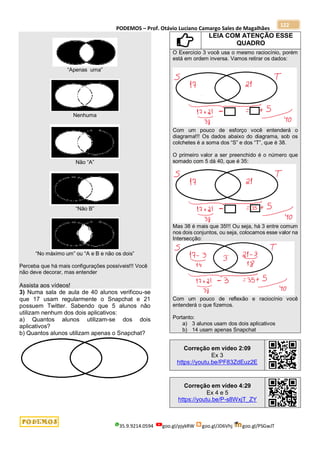 PODEMOS – Prof. Otávio Luciano Camargo Sales de Magalhães
35.9.9214.0594 goo.gl/pjykRW goo.gl/JD6Vhj goo.gl/PSGwJT
122
“Apenas uma”
Nenhuma
Não “A”
“Não B”
“No máximo um” ou “A e B e não os dois”
Perceba que há mais configurações possíveis!!! Você
não deve decorar, mas entender
Assista aos vídeos!
3) Numa sala de aula de 40 alunos verificou-se
que 17 usam regularmente o Snapchat e 21
possuem Twitter. Sabendo que 5 alunos não
utilizam nenhum dos dois aplicativos:
a) Quantos alunos utilizam-se dos dois
aplicativos?
b) Quantos alunos utilizam apenas o Snapchat?
LEIA COM ATENÇÃO ESSE
QUADRO
O Exercício 3 você usa o mesmo raciocínio, porém
está em ordem inversa. Vamos retirar os dados:
Com um pouco de esforço você entenderá o
diagrama!!! Os dados abaixo do diagrama, sob os
colchetes é a soma dos “S” e dos “T”, que é 38.
O primeiro valor a ser preenchido é o número que
somado com 5 dá 40, que é 35:
Mas 38 é mais que 35!!! Ou seja, há 3 entre comum
nos dois conjuntos, ou seja, colocamos esse valor na
Intersecção:
Com um pouco de reflexão e raciocínio você
entenderá o que fizemos.
Portanto:
a) 3 alunos usam dos dois aplicativos
b) 14 usam apenas Snapchat
Correção em vídeo 2:09
Ex 3
https://youtu.be/PF83ZdEuz2E
Correção em vídeo 4:29
Ex 4 e 5
https://youtu.be/P-s8WxjT_ZY
 