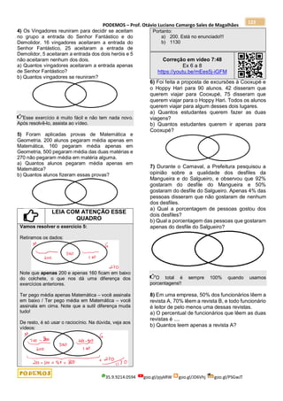 PODEMOS – Prof. Otávio Luciano Camargo Sales de Magalhães
35.9.9214.0594 goo.gl/pjykRW goo.gl/JD6Vhj goo.gl/PSGwJT
123
4) Os Vingadores reuniram para decidir se aceitam
no grupo a entrada do Senhor Fantástico e do
Demolidor. 16 vingadores aceitaram a entrada do
Senhor Fantástico, 25 aceitaram a entrada de
Demolidor, 5 aceitaram a entrada dos dois heróis e 5
não aceitaram nenhum dos dois.
a) Quantos vingadores aceitaram a entrada apenas
de Senhor Fantástico?
b) Quantos vingadores se reuniram?
Esse exercício é muito fácil e não tem nada novo.
Após resolvê-lo, assista ao vídeo.
5) Foram aplicadas provas de Matemática e
Geometria. 200 alunos pegaram média apenas em
Matemática, 160 pegaram média apenas em
Geometria, 500 pegaram média das duas matérias e
270 não pegaram média em matéria alguma.
a) Quantos alunos pegaram média apenas em
Matemática?
b) Quantos alunos fizeram essas provas?
LEIA COM ATENÇÃO ESSE
QUADRO
Vamos resolver o exercício 5:
Retiramos os dados:
Note que apenas 200 e apenas 160 ficam em baixo
do colchete, o que nos dá uma diferença dos
exercícios anteriores.
Ter pego média apenas Matemática – você assinala
em baixo / Ter pego média em Matemática – você
assinala em cima. Note que a sutil diferença muda
tudo!
De resto, é só usar o raciocínio. Na dúvida, veja aos
vídeos:
Portanto:
a) 200. Está no enunciado!!!
b) 1130
Correção em vídeo 7:48
Ex 6 a 8
https://youtu.be/mEes5j-iGFM
6) Foi feita a proposta de excursões à Cooxupé e
o Hoppy Hari para 90 alunos. 42 disseram que
querem viajar para Cooxupé, 75 disseram que
querem viajar para o Hoppy Hari. Todos os alunos
querem viajar para algum desses dois lugares.
a) Quantos estudantes querem fazer as duas
viagens?
b) Quantos estudantes querem ir apenas para
Cooxupé?
7) Durante o Carnaval, a Prefeitura pesquisou a
opinião sobre a qualidade dos desfiles da
Mangueira e do Salgueiro, e observou que 92%
gostaram do desfile do Mangueira e 50%
gostaram do desfile do Salgueiro. Apenas 4% das
pessoas disseram que não gostaram de nenhum
dos desfiles.
a) Qual a porcentagem de pessoas gostou dos
dois desfiles?
b) Qual a porcentagem das pessoas que gostaram
apenas do desfile do Salgueiro?
O total é sempre 100% quando usamos
porcentagens!!
8) Em uma empresa, 50% dos funcionários lêem a
revista A, 70% lêem a revista B, e todo funcionário
é leitor de pelo menos uma dessas revistas.
a) O percentual de funcionários que lêem as duas
revistas é ....
b) Quantos leem apenas a revista A?
 