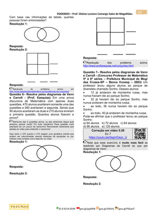 PODEMOS – Prof. Otávio Luciano Camargo Sales de Magalhães
35.9.9214.0594 goo.gl/pjykRW goo.gl/JD6Vhj goo.gl/PSGwJT
127
Com base nas informações da tabela, quantas
pessoas foram entrevistadas?
Resolução 1:
Resposta:
Resolução 2:
Resposta:
Resolução do problema acima em
http://www.gabaritodematematica.com/problemas-de-conjuntos/
Questão 6– Resolva pelos diagramas de Venn
e Carroll - (Prof. Ezequias) Em uma prova
discursiva de Matemática com apenas duas
questões, 470 alunos acertaram somente uma das
questões e 260 acertaram a segunda. Sendo que
90 alunos acertaram as duas e 210 alunos erraram
a primeira questão. Quantos alunos fizeram a
prova?
Nenhuma das 5 questões acima, ou das anteriores dessa aula
precisou pensar muito! Foi tudo mecânico! Essa questão você
precisará de um pouco de raciocínio! Recomendo fortemente que
assista ao vídeo para entender o raciocínio!
Aqui tanto o 470 quanto o 210 exigem uma ginástica mental que
podem ser solucionadas usando sistemas de equações ou por
método mais simples como descrito no vídeo
Resolução 1:
Resposta:
Resolução 2:
Resposta:
Resolução dos problema acima:
http://www.profezequias.net/conjuntos.html
Questão 7– Resolva pelos diagramas de Venn
e Carroll - (Concurso Professor de Matemática
5ª à 8ª séries – Prefeitura Municipal de Mogi
das Cruzes-SP – Banca Vunesp – 2003) Um
professor levou alguns alunos ao parque de
diversões chamado Sonho. Desses alunos:
 12 já andaram de montanha russa, mas
nunca haviam ido ao parque Sonho;
 32 já haviam ido ao parque Sonho, mas
nunca andaram de montanha russa;
 ao todo, 36 nunca haviam ido ao parque
Sonho;
 ao todo, 40 já andaram de montanha russa.
Pode-se afirmar que o professor levou ao parque
Sonho:
a) 64 alunos b) 72 alunos c) 84 alunos
d) 96 alunos e) 120 alunos
Correção em vídeo 5:29
Ex 7
https://youtu.be/tisgmOazc_U
Note que esse exercício é muito mais fácil se
resolvido por Diagramas de Carroll do que por
diagramas de Venn.
Resolução 1:
Resposta:
Resolução 2:
 