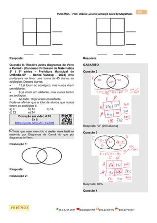 PODEMOS – Prof. Otávio Luciano Camargo Sales de Magalhães
35.9.9214.0594 goo.gl/pjykRW goo.gl/JD6Vhj goo.gl/PSGwJT
128
Resposta:
Questão 8– Resolva pelos diagramas de Venn
e Carroll - (Concurso Professor de Matemática
5ª à 8ª séries – Prefeitura Municipal de
Orlândia-SP – Banca Vunesp – 2003) Uma
professora vai levar uma turma de 45 alunos ao
zoológico. Desses alunos:
 13 já foram ao zoológico, mas nunca viram
um elefante.
 8 já viram um elefante, mas nunca foram
ao zoológico.
 Ao todo, 18 já viram um elefante.
Pode-se afirmar que o total de alunos que nunca
foram ao zoológico é:
a) 6 b) 13 c) 14
d) 22 e) 24
Correção em vídeo 4:16
Ex 8
https://youtu.be/qG5R-YsJh98
Note que esse exercício é muito mais fácil se
resolvido por Diagramas de Carroll do que por
diagramas de Venn.
Resolução 1:
Resposta:
Resolução 2:
Resposta:
GABARITO
Questão 2
Resposta: “A” (250 alunos)
Questão 3
Resposta: 69%
Questão 4
 