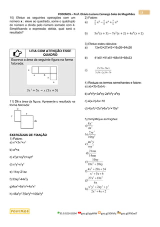 PODEMOS – Prof. Otávio Luciano Camargo Sales de Magalhães
35.9.9214.0594 goo.gl/pjykRW goo.gl/JD6Vhj goo.gl/PSGwJT
13
10) Efetue as seguintes operações com um
número x : eleve ao quadrado, some o quádruplo
do número e divida pelo número somado com 4.
Simplificando a expressão obtida, qual será o
resultado?
LEIA COM ATENÇÃO ESSE
QUADRO
Escreva a área da seguinte figura na forma
fatorada:
3𝑥2
+ 5𝑥 = 𝑥 (3𝑥 + 5)
11) Dê a área da figura. Apresente o resultado na
forma fatorada:
EXERCÍCIOS DE FIXAÇÃO
1) Fatore:
a) x4
+3x3
+x2
b) a2
+a
c) x2
yz+xy2
z+xyz2
d) x3
y2
-x2
y3
e) 14xy-21xz
f) 33xy2
-44x2
y
g)4ax3
+6a2
x2
+4a3
x2
h) 45a5
y4
-75a4
y5
+105a3
y6
2) Fatore:
a)
3
4
𝑎5
−
5
8
𝑎4
+
7
6
𝑎6
b) 5𝑎3
(𝑥 + 3) − 7𝑎2
(𝑥 + 2) + 4𝑎4
(𝑥 + 2)
3) Efetue estes cálculos:
a) 13x43+27x43+16x26+84x26
b) 41x51+91x51+68x18+68x33
c)
17 79 79 3
7 79 2 79 79
x x
x x

 
4) Reduza os termos semelhantes e fatore:
a) ab+3b-2ab-b
b) a2
x2
y+3a5
xy-2a2
x2
y-a5
xy
c) 4(x-2)-6x+10
d) 4(a3
b2
-2a5
)-6a3
b2
+10a5
5) Simplifique as frações:
2
4x
2x
y
2xy
y
x
h)
6x
18x
27x
g)
6
5x
x
24
20x
4x
f)
20xy
10x
10xy
e)
14mn
21mn
d)
axy
y
ax
c)
10xy
2xy
b)
4x
8x
a)
2
2
2
2
2
2
3
2
2
2
2
2
2
3
5
2










 