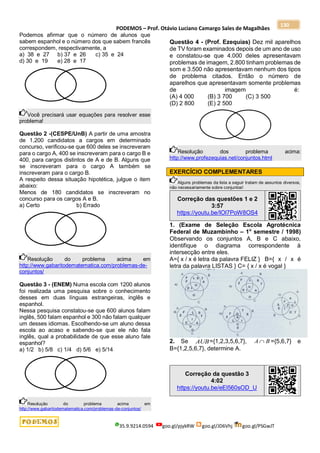 PODEMOS – Prof. Otávio Luciano Camargo Sales de Magalhães
35.9.9214.0594 goo.gl/pjykRW goo.gl/JD6Vhj goo.gl/PSGwJT
130
Podemos afirmar que o número de alunos que
sabem espanhol e o número dos que sabem francês
correspondem, respectivamente, a
a) 38 e 27 b) 37 e 26 c) 35 e 24
d) 30 e 19 e) 28 e 17
Você precisará usar equações para resolver esse
problema!
Questão 2 -(CESPE/UnB) A partir de uma amostra
de 1.200 candidatos a cargos em determinado
concurso, verificou-se que 600 deles se inscreveram
para o cargo A, 400 se inscreveram para o cargo B e
400, para cargos distintos de A e de B. Alguns que
se inscreveram para o cargo A também se
inscreveram para o cargo B.
A respeito dessa situação hipotética, julgue o item
abaixo:
Menos de 180 candidatos se inscreveram no
concurso para os cargos A e B.
a) Certo b) Errado
Resolução do problema acima em
http://www.gabaritodematematica.com/problemas-de-
conjuntos/
Questão 3 - (ENEM) Numa escola com 1200 alunos
foi realizada uma pesquisa sobre o conhecimento
desses em duas línguas estrangeiras, inglês e
espanhol.
Nessa pesquisa constatou-se que 600 alunos falam
inglês, 500 falam espanhol e 300 não falam qualquer
um desses idiomas. Escolhendo-se um aluno dessa
escola ao acaso e sabendo-se que ele não fala
inglês, qual a probabilidade de que esse aluno fale
espanhol?
a) 1/2 b) 5/8 c) 1/4 d) 5/6 e) 5/14
Resolução do problema acima em
http://www.gabaritodematematica.com/problemas-de-conjuntos/
Questão 4 - (Prof. Ezequias) Dez mil aparelhos
de TV foram examinados depois de um ano de uso
e constatou-se que 4.000 deles apresentavam
problemas de imagem, 2.800 tinham problemas de
som e 3.500 não apresentavam nenhum dos tipos
de problema citados. Então o número de
aparelhos que apresentavam somente problemas
de imagem é:
(A) 4 000 (B) 3 700 (C) 3 500
(D) 2 800 (E) 2 500
Resolução dos problema acima:
http://www.profezequias.net/conjuntos.html
EXERCÍCIO COMPLEMENTARES
Alguns problemas da lista a seguir tratam de assuntos diversos,
não necessariamente sobre conjuntos!
Correção das questões 1 e 2
3:57
https://youtu.be/IOl7PoW8OS4
1. (Exame de Seleção Escola Agrotécnica
Federal de Muzambinho – 1o
semestre / 1998)
Observando os conjuntos A, B e C abaixo,
identifique o diagrama correspondente à
intersecção entre eles.
A={ x / x é letra da palavra FELIZ } B={ x / x é
letra da palavra LISTAS } C= { x / x é vogal }
2. Se AUB={1,2,3,5,6,7}, B
A  ={5,6,7} e
B={1,2,5,6,7}, determine A.
Correção da questão 3
4:02
https://youtu.be/eEl560sOD_U
 