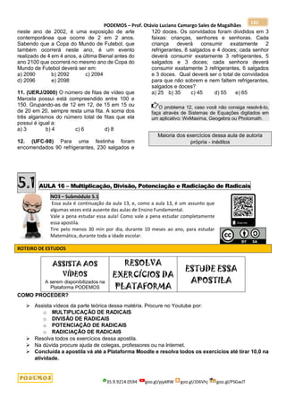 PODEMOS – Prof. Otávio Luciano Camargo Sales de Magalhães
35.9.9214.0594 goo.gl/pjykRW goo.gl/JD6Vhj goo.gl/PSGwJT
132
neste ano de 2002, é uma exposição de arte
contemporânea que ocorre de 2 em 2 anos.
Sabendo que a Copa do Mundo de Futebol, que
também ocorrerá neste ano, é um evento
realizado de 4 em 4 anos, a última Bienal antes do
ano 2100 que ocorrerá no mesmo ano de Copa do
Mundo de Futebol deverá ser em:
a) 2090 b) 2092 c) 2094
d) 2096 e) 2098
11. (UERJ/2000) O número de fitas de vídeo que
Marcela possui está compreendido entre 100 e
150. Grupando-as de 12 em 12, de 15 em 15 ou
de 20 em 20, sempre resta uma fita. A soma dos
três algarismos do número total de fitas que ela
possui é igual a:
a) 3 b) 4 c) 6 d) 8
12. (UFC-98) Para uma festinha foram
encomendados 90 refrigerantes, 230 salgados e
120 doces. Os convidados foram divididos em 3
faixas: crianças, senhores e senhoras. Cada
criança deverá consumir exatamente 2
refrigerantes, 8 salgados e 4 doces; cada senhor
deverá consumir exatamente 3 refrigerantes, 5
salgados e 3 doces; cada senhora deverá
consumir exatamente 3 refrigerantes, 6 salgados
e 3 doces. Qual deverá ser o total de convidados
para que não sobrem e nem faltem refrigerantes,
salgados e doces?
a) 25 b) 35 c) 45 d) 55 e) 65
O problema 12, caso você não consiga resolvê-lo,
faça através de Sistemas de Equações digitados em
um aplicativo: WxMaxima, Geogebra ou Photomath.
Maioria dos exercícios dessa aula de autoria
própria - inéditos
5.1 AULA 16 – Multiplicação, Divisão, Potenciação e Radiciação de Radicais
NO3 – Submódulo 5.1
Essa aula é continuação da aula 13, e, como a aula 13, é um assunto que
algumas vezes está ausente das aulas de Ensino Fundamental.
Vale a pena estudar essa aula! Como vale a pena estudar completamente
essa apostila.
Tire pelo menos 30 min por dia, durante 10 meses ao ano, para estudar
Matemática, durante toda a idade escolar.
ROTEIRO DE ESTUDOS
ASSISTA AOS
VÍDEOS
A serem disponibilizados na
Plataforma PODEMOS
RESOLVA
EXERCÍCIOS DA
PLATAFORMA
ESTUDE ESSA
APOSTILA
COMO PROCEDER?
 Assista vídeos da parte teórica dessa matéria. Procure no Youtube por:
o MULTIPLICAÇÃO DE RADICAIS
o DIVISÃO DE RADICAIS
o POTENCIAÇÃO DE RADICAIS
o RADICIAÇÃO DE RADICAIS
 Resolva todos os exercícios dessa apostila.
 Na dúvida procure ajuda de colegas, professores ou na Internet.
 Concluída a apostila vá até a Plataforma Moodle e resolva todos os exercícios até tirar 10,0 na
atividade.
 