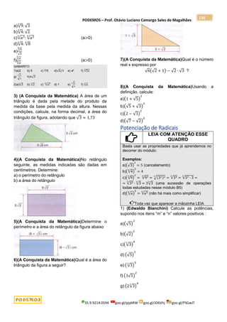 PODEMOS – Prof. Otávio Luciano Camargo Sales de Magalhães
35.9.9214.0594 goo.gl/pjykRW goo.gl/JD6Vhj goo.gl/PSGwJT
134
a)√9
3
: √3
b)√4
3
: √2
c)√𝑎3
4
: √𝑎2
5
(a>0)
d)√4
4
: √8
6
e)
√6
6
√2
f)
√𝑎
3
√𝑎
6 (a>0)
GABARITO
1)a)2 b) 5 c) 7/5 d)√6/3 e) a² f) √5𝑥
5
g) √
3
4
3
h)4√3
2)a)√3
6
b) √2
6
c) √𝑎7
20
d) 1 e) √
3
4
6
f) √𝑎
6
3) (A Conquista da Matemática) A área de um
triângulo é dada pela metade do produto da
medida da base pela medida da altura. Nessas
condições, calcule, na forma decimal, a área do
triângulo da figura, adotando que √3 ≈ 1,73
4)(A Conquista da Matemática)No retângulo
seguinte, as medidas indicadas são dadas em
centímetros. Determine:
a) o perímetro do retângulo
b) a área do retângulo
5)(A Conquista da Matemática)Determine o
perímetro e a área do retângulo da figura abaixo
6)(A Conquista da Matemática)Qual é a área do
triângulo da figura a seguir?
7)(A Conquista da Matemática)Qual é o número
real x expresso por
√6(√2 + 1) − √2 ∙ √3 ?
8)(A Conquista da Matemática)Usando a
definição, calcule:
a)(1 + √5)
2
b)(√5 + √3)
2
c)(2 − √3)
2
d)(√7 − √2)
2
Potenciação de Radicais
LEIA COM ATENÇÃO ESSE
QUADRO
Basta usar as propriedades que já aprendemos no
decorrer do módulo:
Exemplos:
a)(√3)
2
= 5 (cancelamento)
b)(√4
5
)
5
= 4
c)(√9
3
)
2
= √92
3
= √(32)2
3
= √34
3
= √33 ∙ 3
3
=
= √33
3
∙ √3
3
= 3√3
3
(uma sucessão de operações
todas estudadas nesse módulo B5)
d)(√𝑎
6
)
5
= √𝑎5
6
(não há mais como simplificar)
Toda vez que aparecer a mãozinha LEIA
1) (Edwaldo Bianchini) Calcule as potências,
supondo nos itens “m” e “n” valores positivos :
a)(√5)
2
b)(√2)
2
c)(√3
3
)
4
d) (√5)
3
e) (√3
3
)
5
f) (3√5)
2
g) (2√3
3
)
4
 