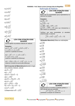 PODEMOS – Prof. Otávio Luciano Camargo Sales de Magalhães
35.9.9214.0594 goo.gl/pjykRW goo.gl/JD6Vhj goo.gl/PSGwJT
135
h) (3√𝑎2
3
)
2
i) (2√25)
2
j) (𝑥√𝑦
3
)
4
k)(𝑎√𝑎)
5
l) (√𝑎𝑏2
3
)
3
m)(
𝑎
𝑏
√
𝑏
𝑎
)
2
n)(
2𝑥
𝑦
√
𝑦
4𝑥
4
)
5
o)(
2
5
√3𝑥)
3
LEIA COM ATENÇÃO ESSE
QUADRO
Vamos aplicar os produtos notáveis em radicais:
Exemplos:
a)(√3 + √5)
2
= (√3)
2
+ 2√3√5 + (√5)
2
=
3 + 2√15 + 5 = 8 + 2√15 .
(usamos o quadrado da soma)
b)(3 − √2)
2
= 32
− 2 ∙ 3√2 + (√2)
2
=
9 − 6√2 + 2=11 − 6√2.
(usamos o quadrado da diferença)
c)(5 − √3)(5 + √3) = 52
− (√3)
2
= 25 − 3 = 22
(usamos o produto da soma pela diferença)
2)(A Conquista da Matemática)Aplicando a regra
dos produtos notáveis, calcule:
a)(√3 + √2)
2
b)(1 − √7)
2
c)(4√2 + 5)(4√2 − 5)
d)(2 + √10)
2
e)(√11 + √7)(√11 − √7)
f)(3√3 + √2)
2
g)(7 + √19)(7 − √19)
h)(−3√5 + 1)(−3√5 − 1)
i) (2√7 + 3√5)
2
3) Desenvolva 4√8 − (√2)
3
.
Radiciação de Radicais
LEIA COM ATENÇÃO ESSE
QUADRO
Basta usar as propriedades que já aprendemos no
decorrer do módulo:
Exemplos:
a)√√5 = √5
4
b)√√√3
3
4
= √3
24
c)√√80 = √80
4
= √245
4
= 2√5
4
d)√3√2 = √√322 = √18
4
(note que introduzimos o
fator externo no radicando)
Verifique que essa propriedade, já estudada
anteriormente, é coerente
√√5
4
3
= (√5
4
)
1
3
= (5
1
4)
1
3
= 5
1
12 = √5
12
1)(Edwaldo Bianchini) Efetue as radiciações:
a)√√10
5
b)√√8
3
c)√√4
3
d)√√5
4
3
e) √√27
3
d) √√32
5
e)√√√𝑎
f)√√√𝑎12
3
3
g)√2√2
3
h)√𝑎√2
i) √√√64
j) √√58
3
4
k) √2√2√2
LEIA COM ATENÇÃO ESSE
QUADRO
Quando temos um trinômio quadrado perfeito, é
fácil calcular sua raiz quadrada:
√𝑥2 − 6𝑥 + 9 = √(𝑥 − 3)2 = 𝑥 − 3
(satisfeitas condições de existência)
 