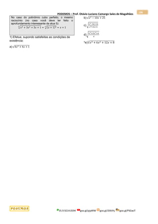 PODEMOS – Prof. Otávio Luciano Camargo Sales de Magalhães
35.9.9214.0594 goo.gl/pjykRW goo.gl/JD6Vhj goo.gl/PSGwJT
136
No caso do polinômio cubo perfeito, o mesmo
raciocínio (no caso você deve ter feito o
aprofundamento interessante da alua 5):
√𝑥3 + 3𝑥2 + 3𝑥 + 1
3
= √(𝑥 + 1)3
3
= 𝑥 + 1
1) Efetue, supondo satisfeitas as condições de
existência:
a) √4𝑥2 + 4𝑥 + 1
b) √𝑥2 − 10𝑥 + 25
c) √
𝑥2−8𝑥+16
𝑥2+4𝑥+4
d)√
𝑥3+2𝑥2+𝑥
𝑥
*e)√𝑥3 + 6𝑥2 + 12𝑥 + 8
3
 
