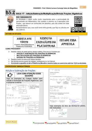 PODEMOS – Prof. Otávio Luciano Camargo Sales de Magalhães
35.9.9214.0594 goo.gl/pjykRW goo.gl/JD6Vhj goo.gl/PSGwJT
137
B5.2 AULA 17 – Adição/Subtração/Multiplicação/Divisão Frações Algébricas
CA2 – Submódulo 5.2
As atividades a seguir serão muito importantes para a continuidade do
aprendizado em Matemática. Elas ajudam a retomar as 4 operações com
frações - que devem ser conhecidas em detalhes, pois são usadas em toda
educação básica.
Recomendamos que, caso você tenha letra grande, que faça os cálculos em
seu caderno.
ROTEIRO DE ESTUDOS
ASSISTA AOS
VÍDEOS
A serem disponibilizados na
Plataforma PODEMOS
RESOLVA
EXERCÍCIOS DA
PLATAFORMA
ESTUDE ESSA
APOSTILA
COMO PROCEDER?
 Assista vídeos da parte teórica dessa matéria. Procure no Youtube por:
o ADIÇÃO E SUBTRAÇÃO DE FRAÇÕES ALGÉBRICAS
o MULTIPLICAÇÃO DE FRAÇÕES ALGÉBRICAS
o DIVISÃO DE FRAÇÕES ALGÉBRICAS
 Resolva todos os exercícios dessa apostila.
 Na dúvida procure ajuda de colegas, professores ou na Internet.
 Concluída a apostila vá até a Plataforma Moodle e resolva todos os exercícios até tirar 10,0 na atividade.
EXERCÍCIOS OBRIGATÓRIOS
Adição e Subtração de Frações
LEIA COM ATENÇÃO ESSE
QUADRO
Veja os exemplos do Colégio Asther para
Adição e Subtração de Frações Algébricas, que
é bastante evidente:
Veja exemplos do livro de SCHULTZ (2004),
não traduzidas:
 